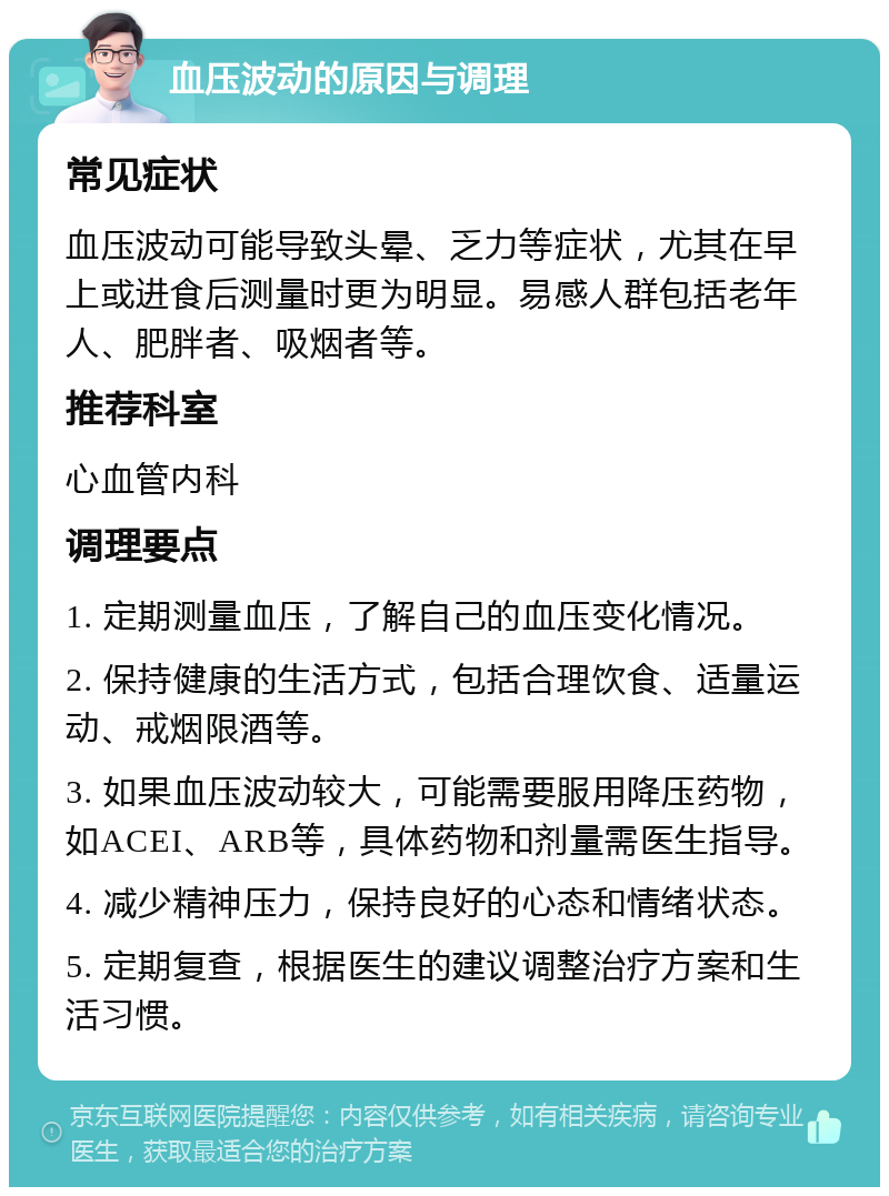 血压波动的原因与调理 常见症状 血压波动可能导致头晕、乏力等症状，尤其在早上或进食后测量时更为明显。易感人群包括老年人、肥胖者、吸烟者等。 推荐科室 心血管内科 调理要点 1. 定期测量血压，了解自己的血压变化情况。 2. 保持健康的生活方式，包括合理饮食、适量运动、戒烟限酒等。 3. 如果血压波动较大，可能需要服用降压药物，如ACEI、ARB等，具体药物和剂量需医生指导。 4. 减少精神压力，保持良好的心态和情绪状态。 5. 定期复查，根据医生的建议调整治疗方案和生活习惯。