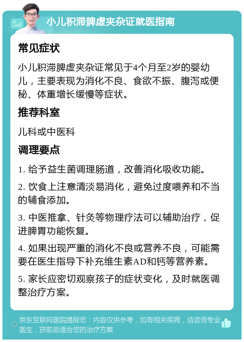 小儿积滞脾虚夹杂证就医指南 常见症状 小儿积滞脾虚夹杂证常见于4个月至2岁的婴幼儿，主要表现为消化不良、食欲不振、腹泻或便秘、体重增长缓慢等症状。 推荐科室 儿科或中医科 调理要点 1. 给予益生菌调理肠道，改善消化吸收功能。 2. 饮食上注意清淡易消化，避免过度喂养和不当的辅食添加。 3. 中医推拿、针灸等物理疗法可以辅助治疗，促进脾胃功能恢复。 4. 如果出现严重的消化不良或营养不良，可能需要在医生指导下补充维生素AD和钙等营养素。 5. 家长应密切观察孩子的症状变化，及时就医调整治疗方案。