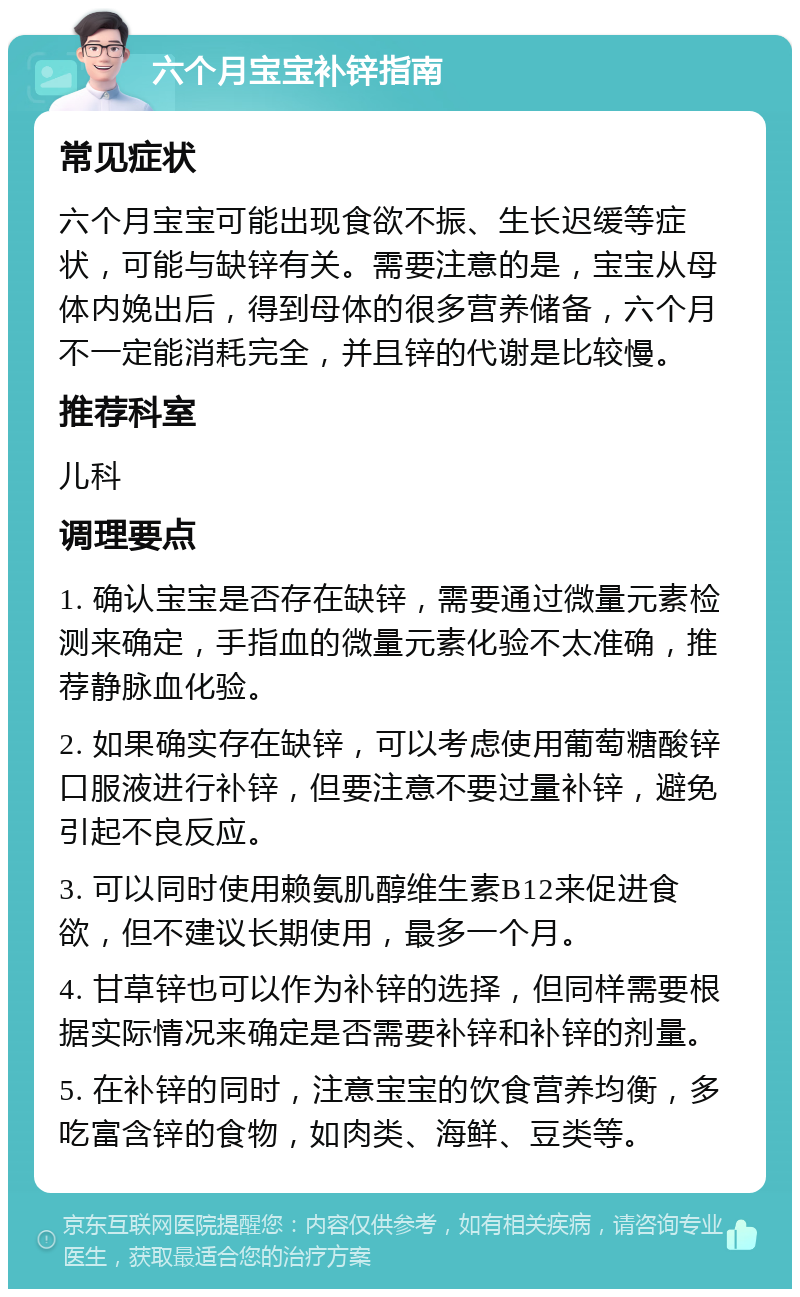 六个月宝宝补锌指南 常见症状 六个月宝宝可能出现食欲不振、生长迟缓等症状，可能与缺锌有关。需要注意的是，宝宝从母体内娩出后，得到母体的很多营养储备，六个月不一定能消耗完全，并且锌的代谢是比较慢。 推荐科室 儿科 调理要点 1. 确认宝宝是否存在缺锌，需要通过微量元素检测来确定，手指血的微量元素化验不太准确，推荐静脉血化验。 2. 如果确实存在缺锌，可以考虑使用葡萄糖酸锌口服液进行补锌，但要注意不要过量补锌，避免引起不良反应。 3. 可以同时使用赖氨肌醇维生素B12来促进食欲，但不建议长期使用，最多一个月。 4. 甘草锌也可以作为补锌的选择，但同样需要根据实际情况来确定是否需要补锌和补锌的剂量。 5. 在补锌的同时，注意宝宝的饮食营养均衡，多吃富含锌的食物，如肉类、海鲜、豆类等。