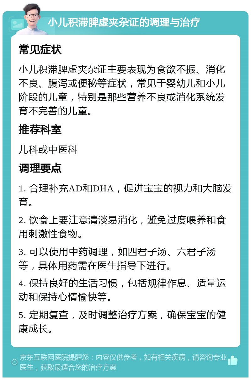 小儿积滞脾虚夹杂证的调理与治疗 常见症状 小儿积滞脾虚夹杂证主要表现为食欲不振、消化不良、腹泻或便秘等症状，常见于婴幼儿和小儿阶段的儿童，特别是那些营养不良或消化系统发育不完善的儿童。 推荐科室 儿科或中医科 调理要点 1. 合理补充AD和DHA，促进宝宝的视力和大脑发育。 2. 饮食上要注意清淡易消化，避免过度喂养和食用刺激性食物。 3. 可以使用中药调理，如四君子汤、六君子汤等，具体用药需在医生指导下进行。 4. 保持良好的生活习惯，包括规律作息、适量运动和保持心情愉快等。 5. 定期复查，及时调整治疗方案，确保宝宝的健康成长。