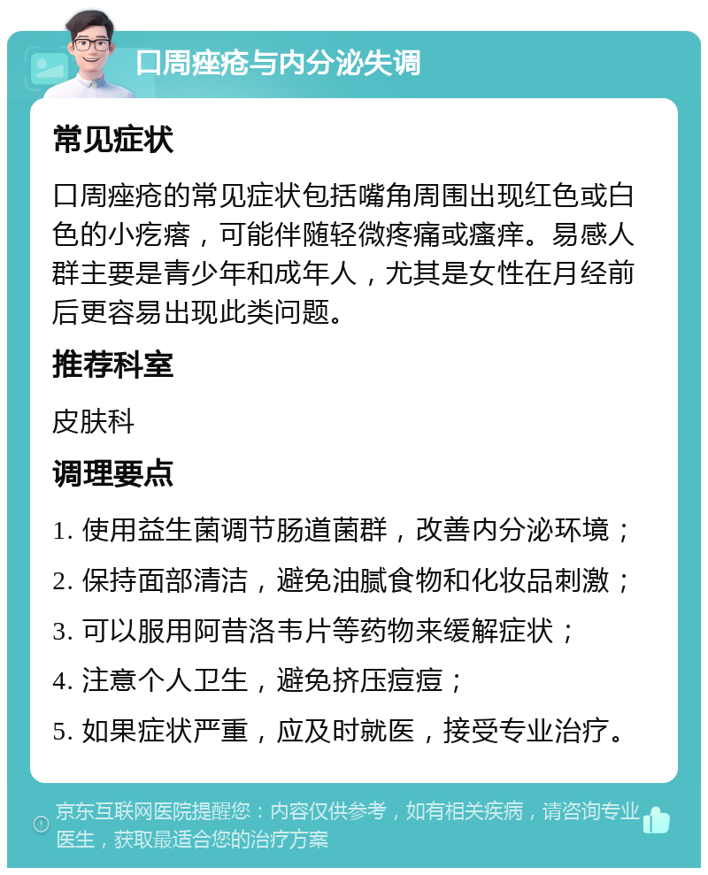 口周痤疮与内分泌失调 常见症状 口周痤疮的常见症状包括嘴角周围出现红色或白色的小疙瘩，可能伴随轻微疼痛或瘙痒。易感人群主要是青少年和成年人，尤其是女性在月经前后更容易出现此类问题。 推荐科室 皮肤科 调理要点 1. 使用益生菌调节肠道菌群，改善内分泌环境； 2. 保持面部清洁，避免油腻食物和化妆品刺激； 3. 可以服用阿昔洛韦片等药物来缓解症状； 4. 注意个人卫生，避免挤压痘痘； 5. 如果症状严重，应及时就医，接受专业治疗。