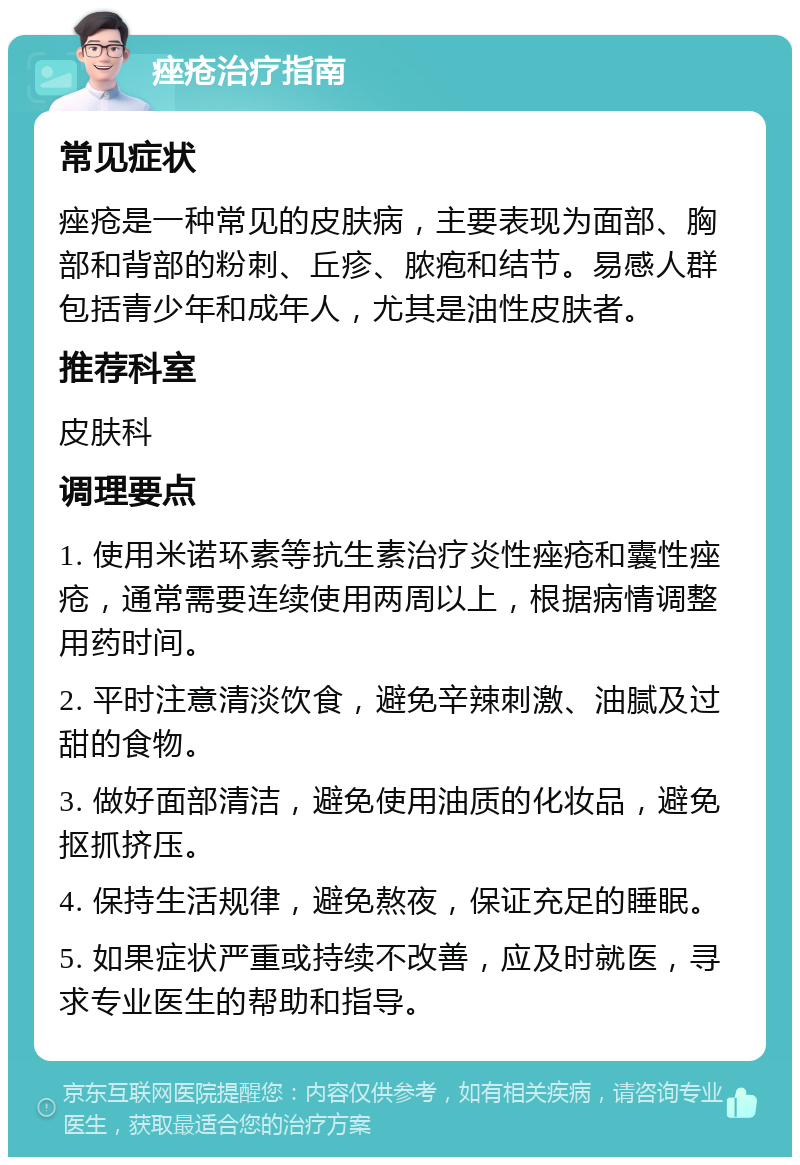 痤疮治疗指南 常见症状 痤疮是一种常见的皮肤病，主要表现为面部、胸部和背部的粉刺、丘疹、脓疱和结节。易感人群包括青少年和成年人，尤其是油性皮肤者。 推荐科室 皮肤科 调理要点 1. 使用米诺环素等抗生素治疗炎性痤疮和囊性痤疮，通常需要连续使用两周以上，根据病情调整用药时间。 2. 平时注意清淡饮食，避免辛辣刺激、油腻及过甜的食物。 3. 做好面部清洁，避免使用油质的化妆品，避免抠抓挤压。 4. 保持生活规律，避免熬夜，保证充足的睡眠。 5. 如果症状严重或持续不改善，应及时就医，寻求专业医生的帮助和指导。