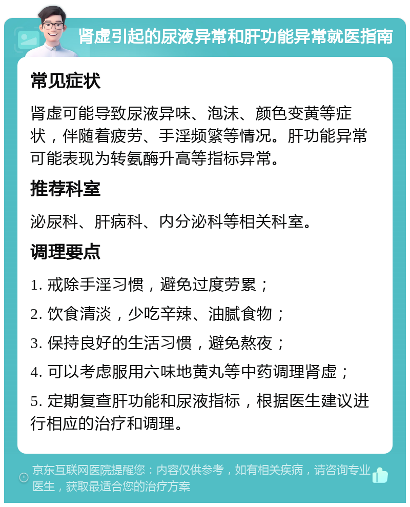 肾虚引起的尿液异常和肝功能异常就医指南 常见症状 肾虚可能导致尿液异味、泡沫、颜色变黄等症状，伴随着疲劳、手淫频繁等情况。肝功能异常可能表现为转氨酶升高等指标异常。 推荐科室 泌尿科、肝病科、内分泌科等相关科室。 调理要点 1. 戒除手淫习惯，避免过度劳累； 2. 饮食清淡，少吃辛辣、油腻食物； 3. 保持良好的生活习惯，避免熬夜； 4. 可以考虑服用六味地黄丸等中药调理肾虚； 5. 定期复查肝功能和尿液指标，根据医生建议进行相应的治疗和调理。