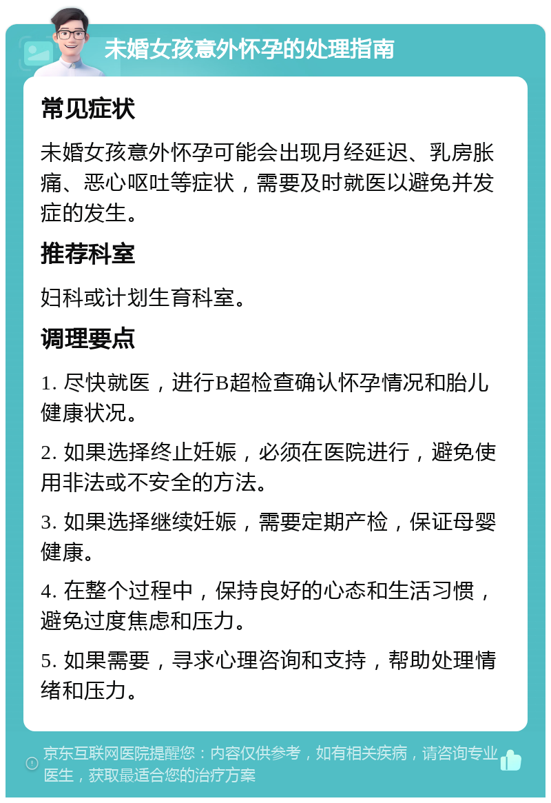 未婚女孩意外怀孕的处理指南 常见症状 未婚女孩意外怀孕可能会出现月经延迟、乳房胀痛、恶心呕吐等症状，需要及时就医以避免并发症的发生。 推荐科室 妇科或计划生育科室。 调理要点 1. 尽快就医，进行B超检查确认怀孕情况和胎儿健康状况。 2. 如果选择终止妊娠，必须在医院进行，避免使用非法或不安全的方法。 3. 如果选择继续妊娠，需要定期产检，保证母婴健康。 4. 在整个过程中，保持良好的心态和生活习惯，避免过度焦虑和压力。 5. 如果需要，寻求心理咨询和支持，帮助处理情绪和压力。