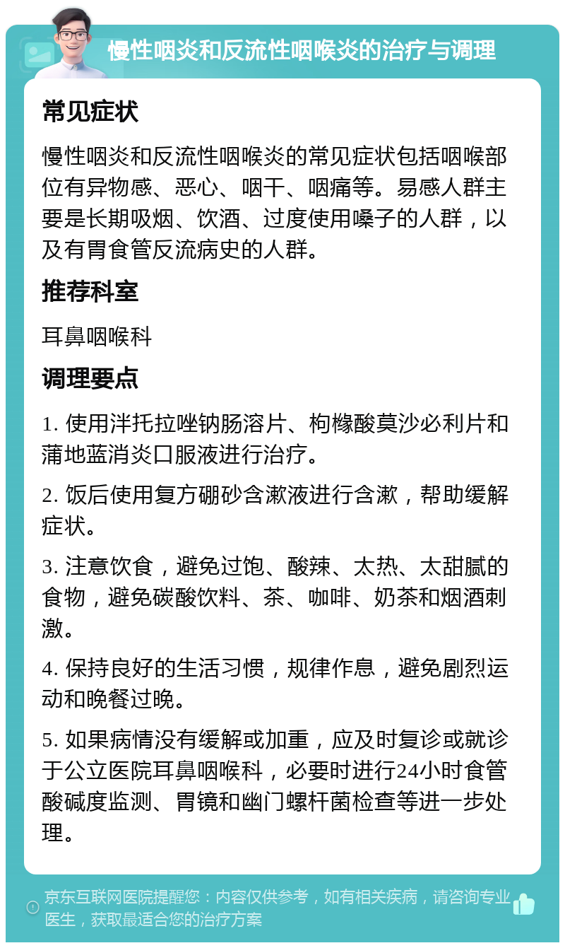 慢性咽炎和反流性咽喉炎的治疗与调理 常见症状 慢性咽炎和反流性咽喉炎的常见症状包括咽喉部位有异物感、恶心、咽干、咽痛等。易感人群主要是长期吸烟、饮酒、过度使用嗓子的人群，以及有胃食管反流病史的人群。 推荐科室 耳鼻咽喉科 调理要点 1. 使用泮托拉唑钠肠溶片、枸橼酸莫沙必利片和蒲地蓝消炎口服液进行治疗。 2. 饭后使用复方硼砂含漱液进行含漱，帮助缓解症状。 3. 注意饮食，避免过饱、酸辣、太热、太甜腻的食物，避免碳酸饮料、茶、咖啡、奶茶和烟酒刺激。 4. 保持良好的生活习惯，规律作息，避免剧烈运动和晚餐过晚。 5. 如果病情没有缓解或加重，应及时复诊或就诊于公立医院耳鼻咽喉科，必要时进行24小时食管酸碱度监测、胃镜和幽门螺杆菌检查等进一步处理。