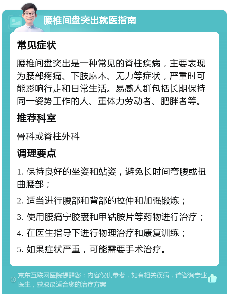 腰椎间盘突出就医指南 常见症状 腰椎间盘突出是一种常见的脊柱疾病，主要表现为腰部疼痛、下肢麻木、无力等症状，严重时可能影响行走和日常生活。易感人群包括长期保持同一姿势工作的人、重体力劳动者、肥胖者等。 推荐科室 骨科或脊柱外科 调理要点 1. 保持良好的坐姿和站姿，避免长时间弯腰或扭曲腰部； 2. 适当进行腰部和背部的拉伸和加强锻炼； 3. 使用腰痛宁胶囊和甲钴胺片等药物进行治疗； 4. 在医生指导下进行物理治疗和康复训练； 5. 如果症状严重，可能需要手术治疗。