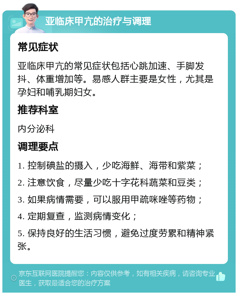 亚临床甲亢的治疗与调理 常见症状 亚临床甲亢的常见症状包括心跳加速、手脚发抖、体重增加等。易感人群主要是女性，尤其是孕妇和哺乳期妇女。 推荐科室 内分泌科 调理要点 1. 控制碘盐的摄入，少吃海鲜、海带和紫菜； 2. 注意饮食，尽量少吃十字花科蔬菜和豆类； 3. 如果病情需要，可以服用甲疏咪唑等药物； 4. 定期复查，监测病情变化； 5. 保持良好的生活习惯，避免过度劳累和精神紧张。