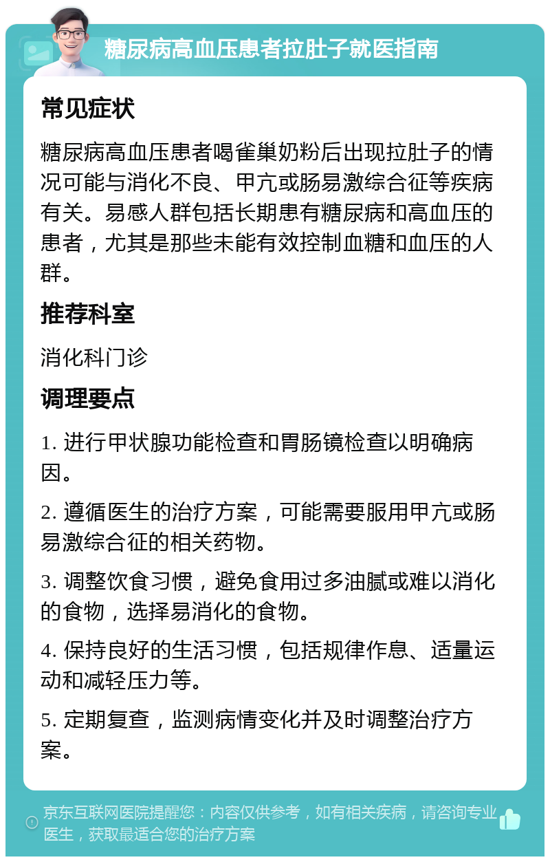 糖尿病高血压患者拉肚子就医指南 常见症状 糖尿病高血压患者喝雀巢奶粉后出现拉肚子的情况可能与消化不良、甲亢或肠易激综合征等疾病有关。易感人群包括长期患有糖尿病和高血压的患者，尤其是那些未能有效控制血糖和血压的人群。 推荐科室 消化科门诊 调理要点 1. 进行甲状腺功能检查和胃肠镜检查以明确病因。 2. 遵循医生的治疗方案，可能需要服用甲亢或肠易激综合征的相关药物。 3. 调整饮食习惯，避免食用过多油腻或难以消化的食物，选择易消化的食物。 4. 保持良好的生活习惯，包括规律作息、适量运动和减轻压力等。 5. 定期复查，监测病情变化并及时调整治疗方案。