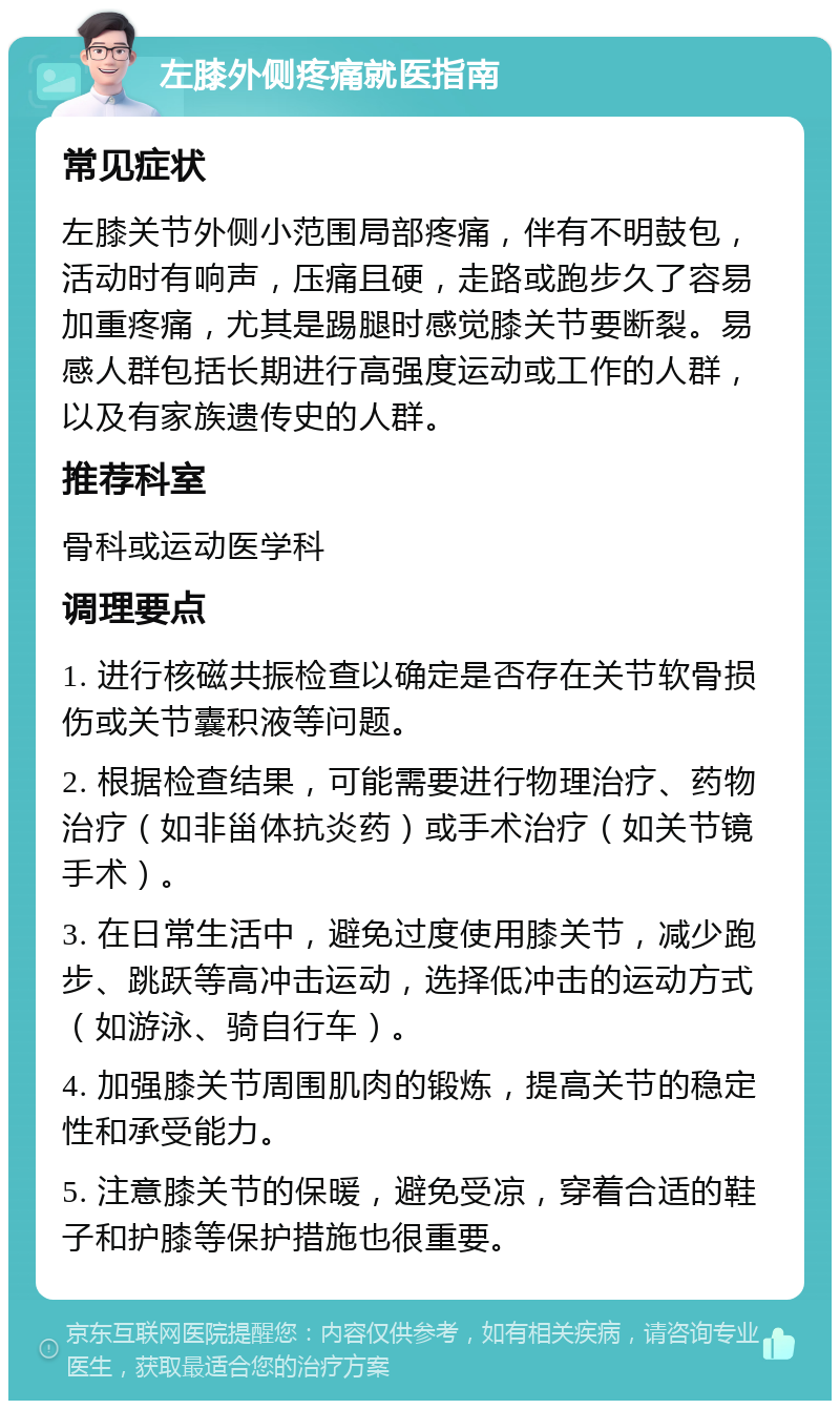 左膝外侧疼痛就医指南 常见症状 左膝关节外侧小范围局部疼痛，伴有不明鼓包，活动时有响声，压痛且硬，走路或跑步久了容易加重疼痛，尤其是踢腿时感觉膝关节要断裂。易感人群包括长期进行高强度运动或工作的人群，以及有家族遗传史的人群。 推荐科室 骨科或运动医学科 调理要点 1. 进行核磁共振检查以确定是否存在关节软骨损伤或关节囊积液等问题。 2. 根据检查结果，可能需要进行物理治疗、药物治疗（如非甾体抗炎药）或手术治疗（如关节镜手术）。 3. 在日常生活中，避免过度使用膝关节，减少跑步、跳跃等高冲击运动，选择低冲击的运动方式（如游泳、骑自行车）。 4. 加强膝关节周围肌肉的锻炼，提高关节的稳定性和承受能力。 5. 注意膝关节的保暖，避免受凉，穿着合适的鞋子和护膝等保护措施也很重要。