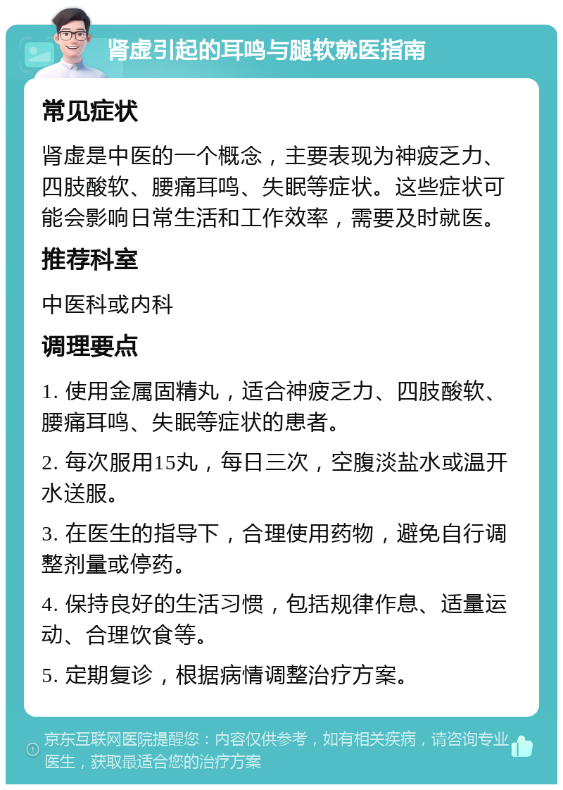 肾虚引起的耳鸣与腿软就医指南 常见症状 肾虚是中医的一个概念，主要表现为神疲乏力、四肢酸软、腰痛耳鸣、失眠等症状。这些症状可能会影响日常生活和工作效率，需要及时就医。 推荐科室 中医科或内科 调理要点 1. 使用金属固精丸，适合神疲乏力、四肢酸软、腰痛耳鸣、失眠等症状的患者。 2. 每次服用15丸，每日三次，空腹淡盐水或温开水送服。 3. 在医生的指导下，合理使用药物，避免自行调整剂量或停药。 4. 保持良好的生活习惯，包括规律作息、适量运动、合理饮食等。 5. 定期复诊，根据病情调整治疗方案。