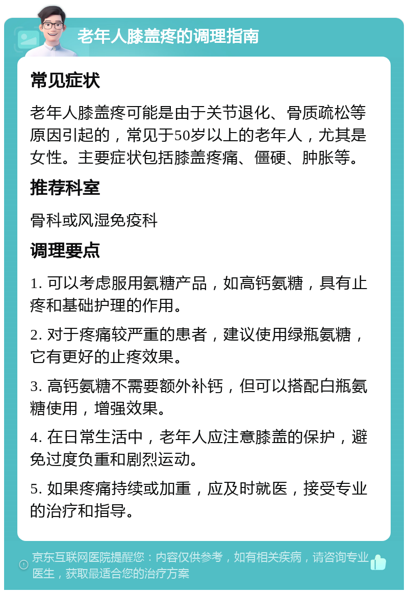 老年人膝盖疼的调理指南 常见症状 老年人膝盖疼可能是由于关节退化、骨质疏松等原因引起的，常见于50岁以上的老年人，尤其是女性。主要症状包括膝盖疼痛、僵硬、肿胀等。 推荐科室 骨科或风湿免疫科 调理要点 1. 可以考虑服用氨糖产品，如高钙氨糖，具有止疼和基础护理的作用。 2. 对于疼痛较严重的患者，建议使用绿瓶氨糖，它有更好的止疼效果。 3. 高钙氨糖不需要额外补钙，但可以搭配白瓶氨糖使用，增强效果。 4. 在日常生活中，老年人应注意膝盖的保护，避免过度负重和剧烈运动。 5. 如果疼痛持续或加重，应及时就医，接受专业的治疗和指导。