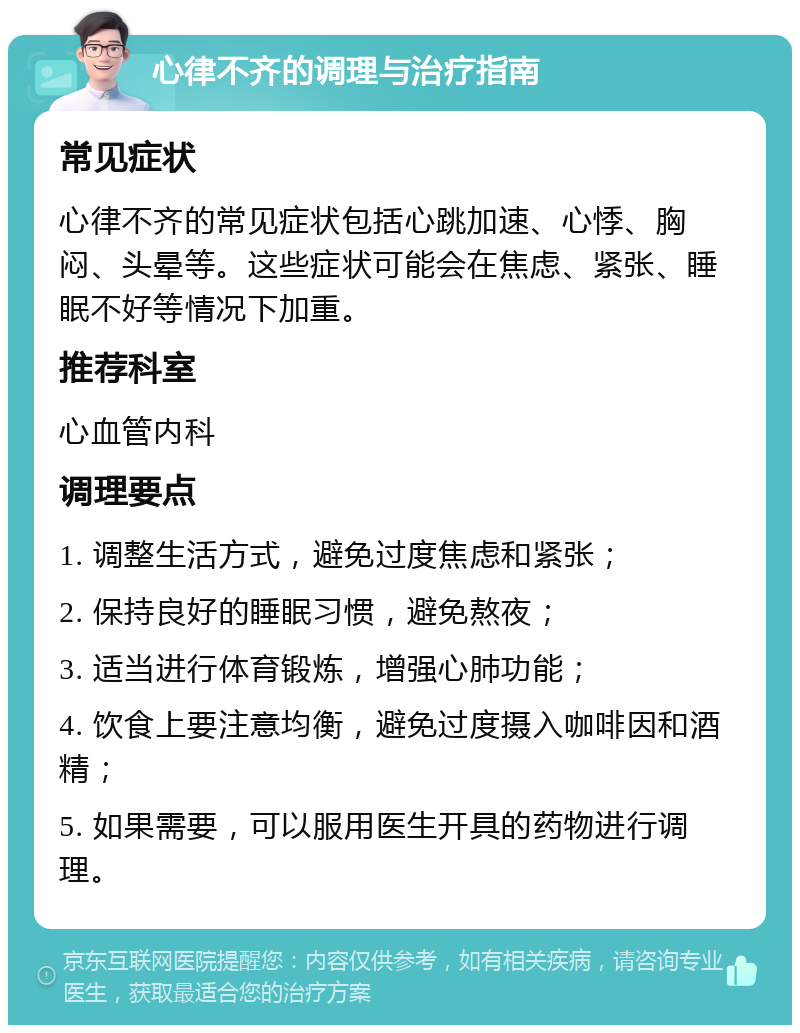 心律不齐的调理与治疗指南 常见症状 心律不齐的常见症状包括心跳加速、心悸、胸闷、头晕等。这些症状可能会在焦虑、紧张、睡眠不好等情况下加重。 推荐科室 心血管内科 调理要点 1. 调整生活方式，避免过度焦虑和紧张； 2. 保持良好的睡眠习惯，避免熬夜； 3. 适当进行体育锻炼，增强心肺功能； 4. 饮食上要注意均衡，避免过度摄入咖啡因和酒精； 5. 如果需要，可以服用医生开具的药物进行调理。