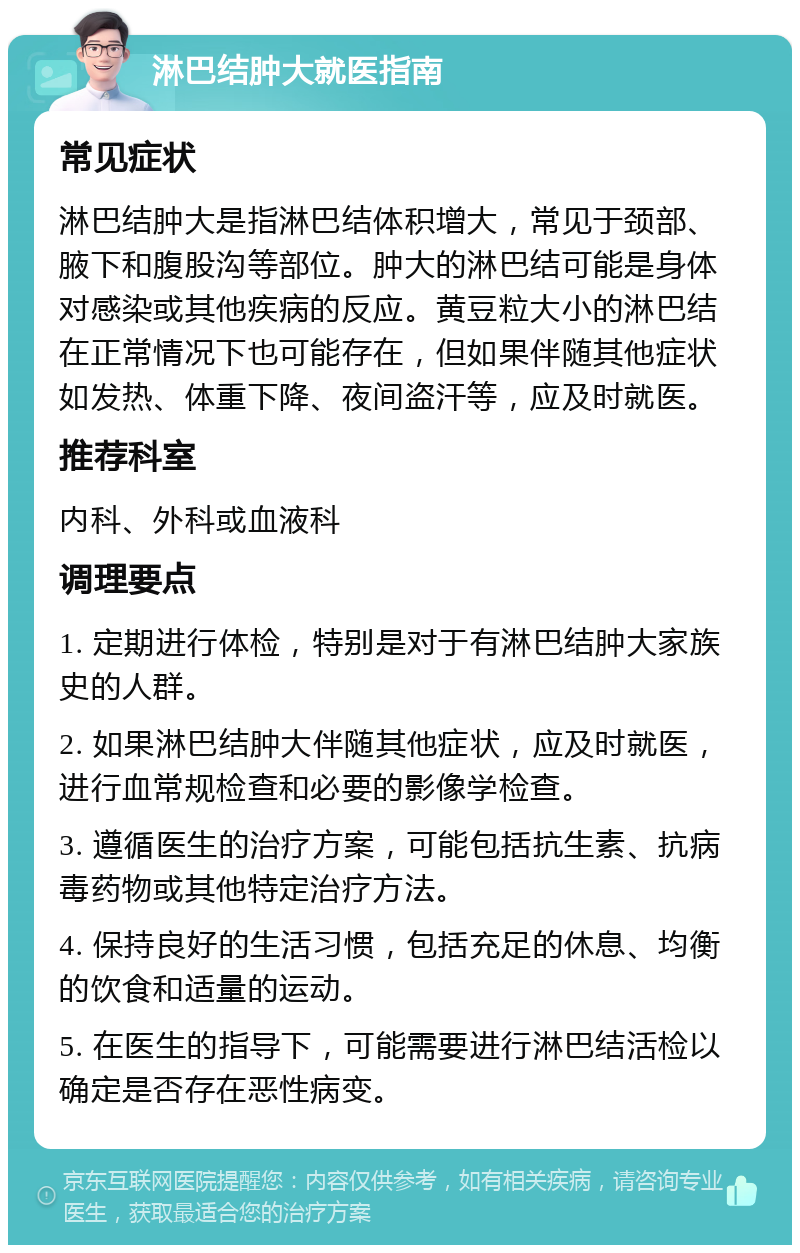 淋巴结肿大就医指南 常见症状 淋巴结肿大是指淋巴结体积增大，常见于颈部、腋下和腹股沟等部位。肿大的淋巴结可能是身体对感染或其他疾病的反应。黄豆粒大小的淋巴结在正常情况下也可能存在，但如果伴随其他症状如发热、体重下降、夜间盗汗等，应及时就医。 推荐科室 内科、外科或血液科 调理要点 1. 定期进行体检，特别是对于有淋巴结肿大家族史的人群。 2. 如果淋巴结肿大伴随其他症状，应及时就医，进行血常规检查和必要的影像学检查。 3. 遵循医生的治疗方案，可能包括抗生素、抗病毒药物或其他特定治疗方法。 4. 保持良好的生活习惯，包括充足的休息、均衡的饮食和适量的运动。 5. 在医生的指导下，可能需要进行淋巴结活检以确定是否存在恶性病变。