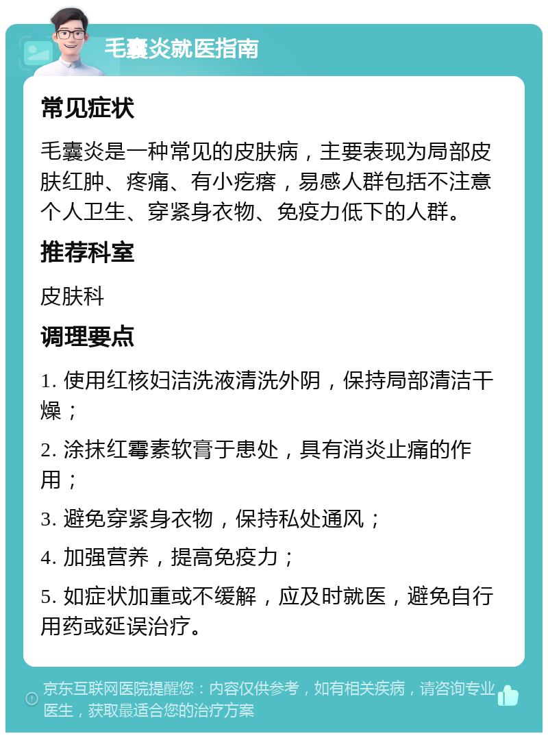 毛囊炎就医指南 常见症状 毛囊炎是一种常见的皮肤病，主要表现为局部皮肤红肿、疼痛、有小疙瘩，易感人群包括不注意个人卫生、穿紧身衣物、免疫力低下的人群。 推荐科室 皮肤科 调理要点 1. 使用红核妇洁洗液清洗外阴，保持局部清洁干燥； 2. 涂抹红霉素软膏于患处，具有消炎止痛的作用； 3. 避免穿紧身衣物，保持私处通风； 4. 加强营养，提高免疫力； 5. 如症状加重或不缓解，应及时就医，避免自行用药或延误治疗。