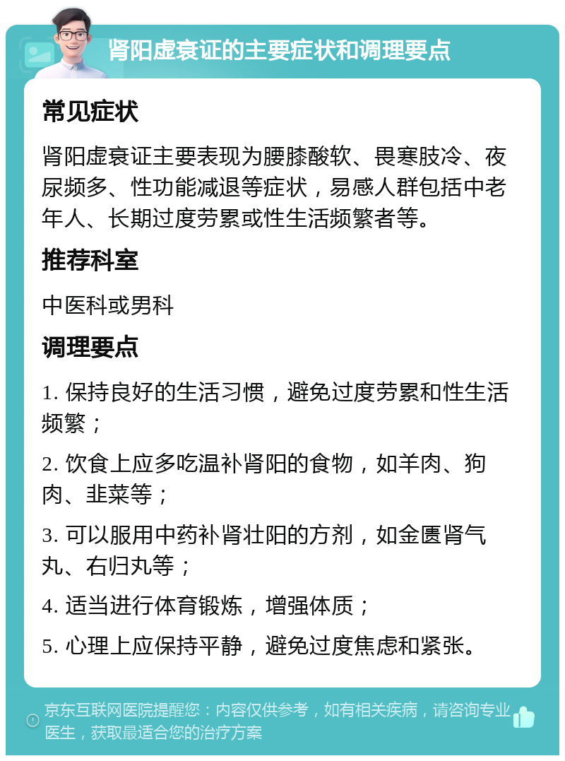 肾阳虚衰证的主要症状和调理要点 常见症状 肾阳虚衰证主要表现为腰膝酸软、畏寒肢冷、夜尿频多、性功能减退等症状，易感人群包括中老年人、长期过度劳累或性生活频繁者等。 推荐科室 中医科或男科 调理要点 1. 保持良好的生活习惯，避免过度劳累和性生活频繁； 2. 饮食上应多吃温补肾阳的食物，如羊肉、狗肉、韭菜等； 3. 可以服用中药补肾壮阳的方剂，如金匮肾气丸、右归丸等； 4. 适当进行体育锻炼，增强体质； 5. 心理上应保持平静，避免过度焦虑和紧张。