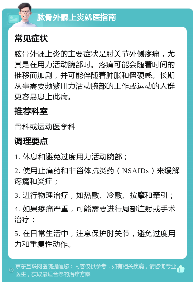 肱骨外髁上炎就医指南 常见症状 肱骨外髁上炎的主要症状是肘关节外侧疼痛，尤其是在用力活动腕部时。疼痛可能会随着时间的推移而加剧，并可能伴随着肿胀和僵硬感。长期从事需要频繁用力活动腕部的工作或运动的人群更容易患上此病。 推荐科室 骨科或运动医学科 调理要点 1. 休息和避免过度用力活动腕部； 2. 使用止痛药和非甾体抗炎药（NSAIDs）来缓解疼痛和炎症； 3. 进行物理治疗，如热敷、冷敷、按摩和牵引； 4. 如果疼痛严重，可能需要进行局部注射或手术治疗； 5. 在日常生活中，注意保护肘关节，避免过度用力和重复性动作。