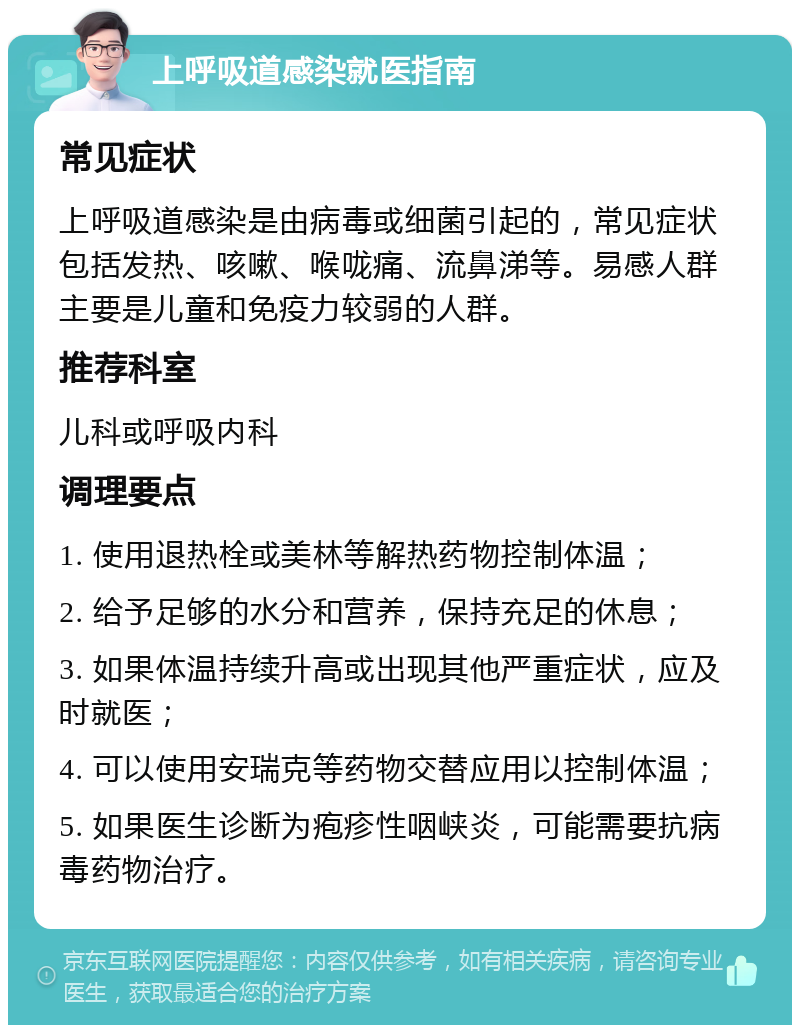 上呼吸道感染就医指南 常见症状 上呼吸道感染是由病毒或细菌引起的，常见症状包括发热、咳嗽、喉咙痛、流鼻涕等。易感人群主要是儿童和免疫力较弱的人群。 推荐科室 儿科或呼吸内科 调理要点 1. 使用退热栓或美林等解热药物控制体温； 2. 给予足够的水分和营养，保持充足的休息； 3. 如果体温持续升高或出现其他严重症状，应及时就医； 4. 可以使用安瑞克等药物交替应用以控制体温； 5. 如果医生诊断为疱疹性咽峡炎，可能需要抗病毒药物治疗。