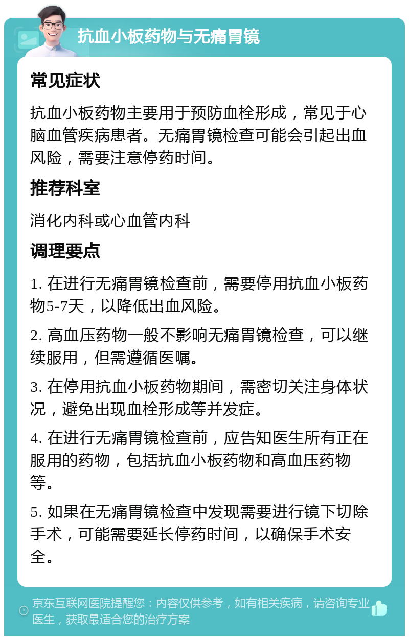 抗血小板药物与无痛胃镜 常见症状 抗血小板药物主要用于预防血栓形成，常见于心脑血管疾病患者。无痛胃镜检查可能会引起出血风险，需要注意停药时间。 推荐科室 消化内科或心血管内科 调理要点 1. 在进行无痛胃镜检查前，需要停用抗血小板药物5-7天，以降低出血风险。 2. 高血压药物一般不影响无痛胃镜检查，可以继续服用，但需遵循医嘱。 3. 在停用抗血小板药物期间，需密切关注身体状况，避免出现血栓形成等并发症。 4. 在进行无痛胃镜检查前，应告知医生所有正在服用的药物，包括抗血小板药物和高血压药物等。 5. 如果在无痛胃镜检查中发现需要进行镜下切除手术，可能需要延长停药时间，以确保手术安全。