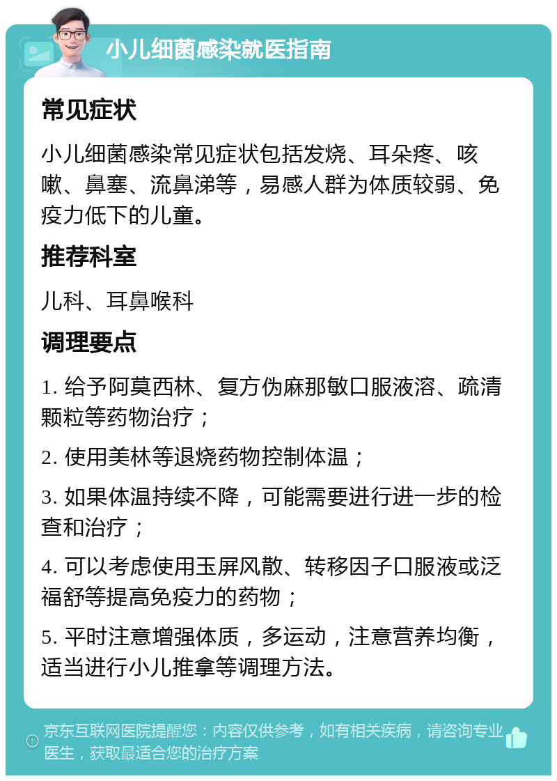 小儿细菌感染就医指南 常见症状 小儿细菌感染常见症状包括发烧、耳朵疼、咳嗽、鼻塞、流鼻涕等，易感人群为体质较弱、免疫力低下的儿童。 推荐科室 儿科、耳鼻喉科 调理要点 1. 给予阿莫西林、复方伪麻那敏口服液溶、疏清颗粒等药物治疗； 2. 使用美林等退烧药物控制体温； 3. 如果体温持续不降，可能需要进行进一步的检查和治疗； 4. 可以考虑使用玉屏风散、转移因子口服液或泛福舒等提高免疫力的药物； 5. 平时注意增强体质，多运动，注意营养均衡，适当进行小儿推拿等调理方法。