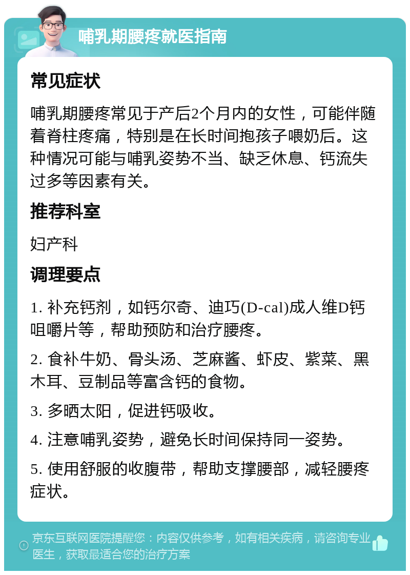 哺乳期腰疼就医指南 常见症状 哺乳期腰疼常见于产后2个月内的女性，可能伴随着脊柱疼痛，特别是在长时间抱孩子喂奶后。这种情况可能与哺乳姿势不当、缺乏休息、钙流失过多等因素有关。 推荐科室 妇产科 调理要点 1. 补充钙剂，如钙尔奇、迪巧(D-cal)成人维D钙咀嚼片等，帮助预防和治疗腰疼。 2. 食补牛奶、骨头汤、芝麻酱、虾皮、紫菜、黑木耳、豆制品等富含钙的食物。 3. 多晒太阳，促进钙吸收。 4. 注意哺乳姿势，避免长时间保持同一姿势。 5. 使用舒服的收腹带，帮助支撑腰部，减轻腰疼症状。