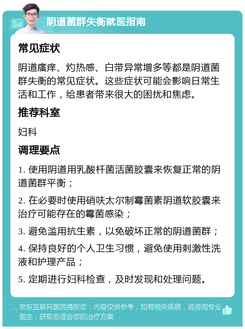 阴道菌群失衡就医指南 常见症状 阴道瘙痒、灼热感、白带异常增多等都是阴道菌群失衡的常见症状。这些症状可能会影响日常生活和工作，给患者带来很大的困扰和焦虑。 推荐科室 妇科 调理要点 1. 使用阴道用乳酸杆菌活菌胶囊来恢复正常的阴道菌群平衡； 2. 在必要时使用硝呋太尔制霉菌素阴道软胶囊来治疗可能存在的霉菌感染； 3. 避免滥用抗生素，以免破坏正常的阴道菌群； 4. 保持良好的个人卫生习惯，避免使用刺激性洗液和护理产品； 5. 定期进行妇科检查，及时发现和处理问题。