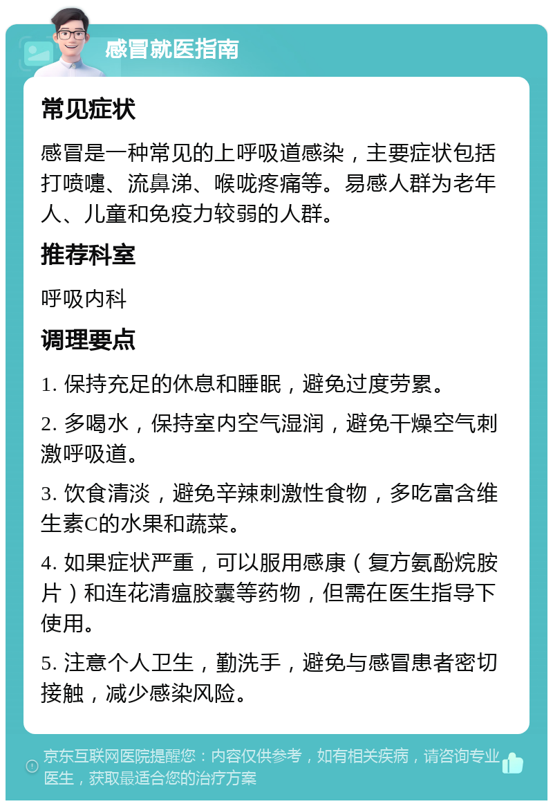 感冒就医指南 常见症状 感冒是一种常见的上呼吸道感染，主要症状包括打喷嚏、流鼻涕、喉咙疼痛等。易感人群为老年人、儿童和免疫力较弱的人群。 推荐科室 呼吸内科 调理要点 1. 保持充足的休息和睡眠，避免过度劳累。 2. 多喝水，保持室内空气湿润，避免干燥空气刺激呼吸道。 3. 饮食清淡，避免辛辣刺激性食物，多吃富含维生素C的水果和蔬菜。 4. 如果症状严重，可以服用感康（复方氨酚烷胺片）和连花清瘟胶囊等药物，但需在医生指导下使用。 5. 注意个人卫生，勤洗手，避免与感冒患者密切接触，减少感染风险。