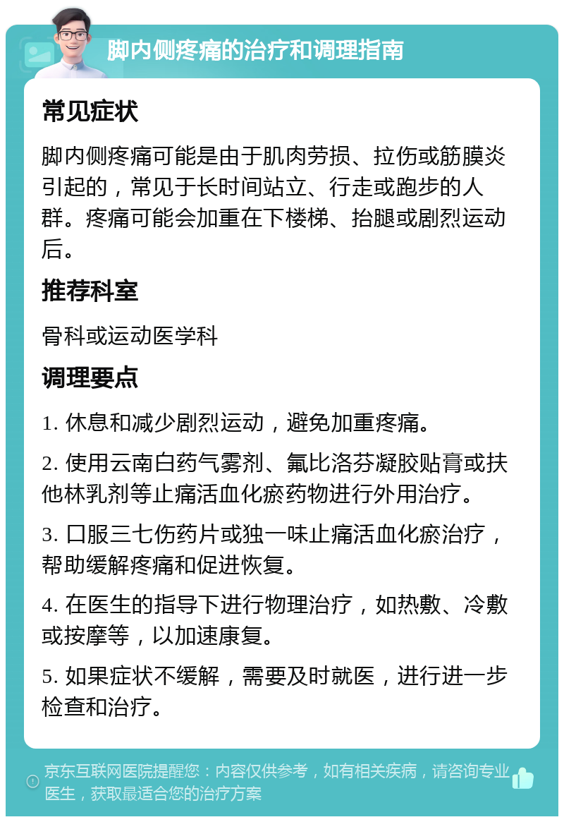 脚内侧疼痛的治疗和调理指南 常见症状 脚内侧疼痛可能是由于肌肉劳损、拉伤或筋膜炎引起的，常见于长时间站立、行走或跑步的人群。疼痛可能会加重在下楼梯、抬腿或剧烈运动后。 推荐科室 骨科或运动医学科 调理要点 1. 休息和减少剧烈运动，避免加重疼痛。 2. 使用云南白药气雾剂、氟比洛芬凝胶贴膏或扶他林乳剂等止痛活血化瘀药物进行外用治疗。 3. 口服三七伤药片或独一味止痛活血化瘀治疗，帮助缓解疼痛和促进恢复。 4. 在医生的指导下进行物理治疗，如热敷、冷敷或按摩等，以加速康复。 5. 如果症状不缓解，需要及时就医，进行进一步检查和治疗。