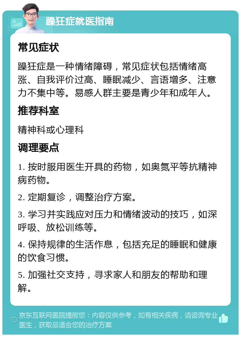 躁狂症就医指南 常见症状 躁狂症是一种情绪障碍，常见症状包括情绪高涨、自我评价过高、睡眠减少、言语增多、注意力不集中等。易感人群主要是青少年和成年人。 推荐科室 精神科或心理科 调理要点 1. 按时服用医生开具的药物，如奥氮平等抗精神病药物。 2. 定期复诊，调整治疗方案。 3. 学习并实践应对压力和情绪波动的技巧，如深呼吸、放松训练等。 4. 保持规律的生活作息，包括充足的睡眠和健康的饮食习惯。 5. 加强社交支持，寻求家人和朋友的帮助和理解。