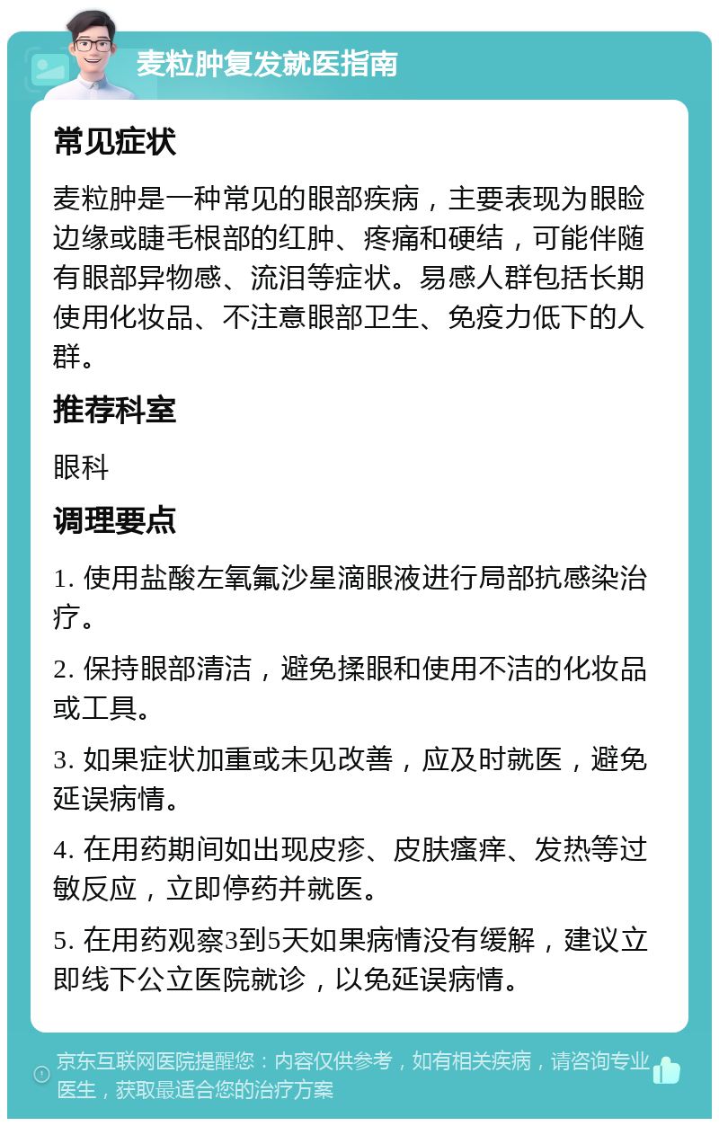 麦粒肿复发就医指南 常见症状 麦粒肿是一种常见的眼部疾病，主要表现为眼睑边缘或睫毛根部的红肿、疼痛和硬结，可能伴随有眼部异物感、流泪等症状。易感人群包括长期使用化妆品、不注意眼部卫生、免疫力低下的人群。 推荐科室 眼科 调理要点 1. 使用盐酸左氧氟沙星滴眼液进行局部抗感染治疗。 2. 保持眼部清洁，避免揉眼和使用不洁的化妆品或工具。 3. 如果症状加重或未见改善，应及时就医，避免延误病情。 4. 在用药期间如出现皮疹、皮肤瘙痒、发热等过敏反应，立即停药并就医。 5. 在用药观察3到5天如果病情没有缓解，建议立即线下公立医院就诊，以免延误病情。