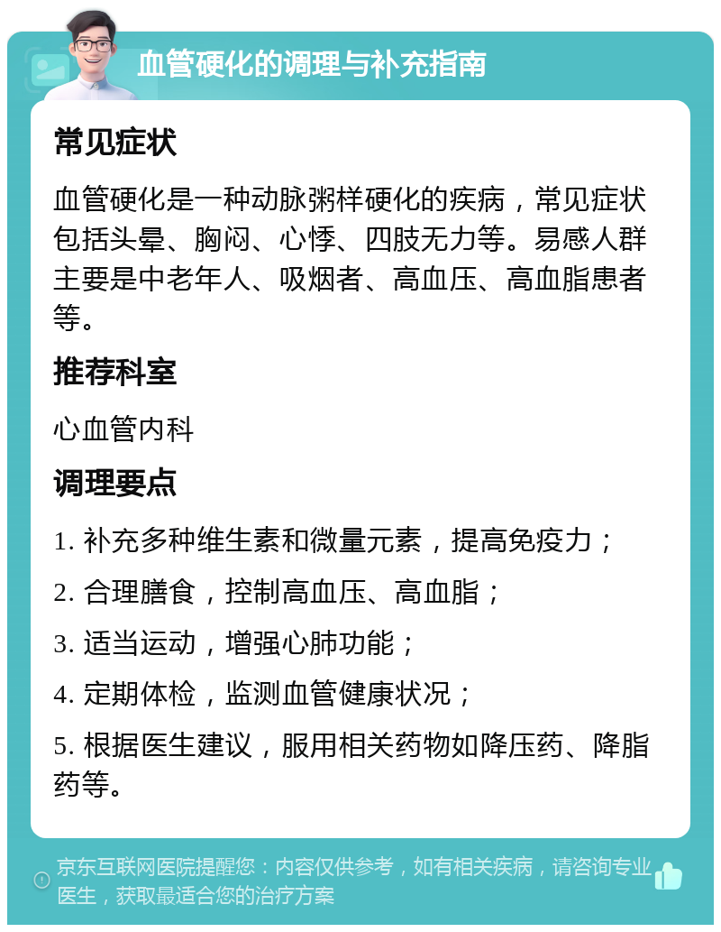 血管硬化的调理与补充指南 常见症状 血管硬化是一种动脉粥样硬化的疾病，常见症状包括头晕、胸闷、心悸、四肢无力等。易感人群主要是中老年人、吸烟者、高血压、高血脂患者等。 推荐科室 心血管内科 调理要点 1. 补充多种维生素和微量元素，提高免疫力； 2. 合理膳食，控制高血压、高血脂； 3. 适当运动，增强心肺功能； 4. 定期体检，监测血管健康状况； 5. 根据医生建议，服用相关药物如降压药、降脂药等。