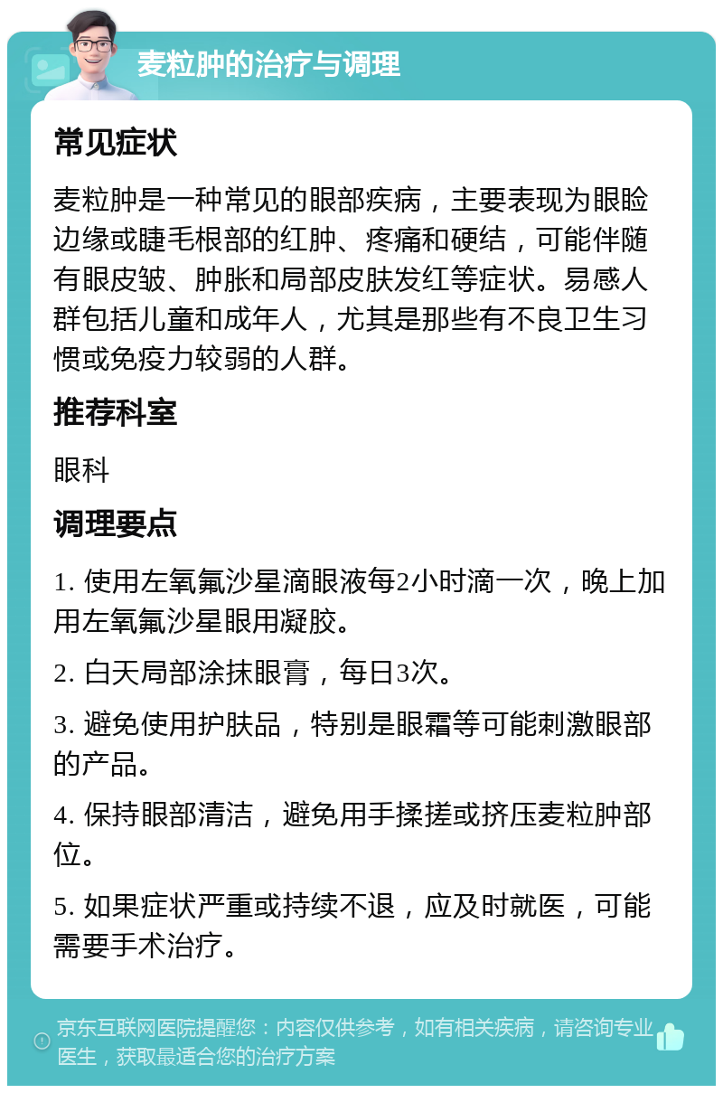 麦粒肿的治疗与调理 常见症状 麦粒肿是一种常见的眼部疾病，主要表现为眼睑边缘或睫毛根部的红肿、疼痛和硬结，可能伴随有眼皮皱、肿胀和局部皮肤发红等症状。易感人群包括儿童和成年人，尤其是那些有不良卫生习惯或免疫力较弱的人群。 推荐科室 眼科 调理要点 1. 使用左氧氟沙星滴眼液每2小时滴一次，晚上加用左氧氟沙星眼用凝胶。 2. 白天局部涂抹眼膏，每日3次。 3. 避免使用护肤品，特别是眼霜等可能刺激眼部的产品。 4. 保持眼部清洁，避免用手揉搓或挤压麦粒肿部位。 5. 如果症状严重或持续不退，应及时就医，可能需要手术治疗。