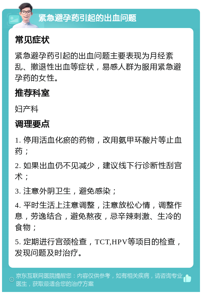 紧急避孕药引起的出血问题 常见症状 紧急避孕药引起的出血问题主要表现为月经紊乱、撤退性出血等症状，易感人群为服用紧急避孕药的女性。 推荐科室 妇产科 调理要点 1. 停用活血化瘀的药物，改用氨甲环酸片等止血药； 2. 如果出血仍不见减少，建议线下行诊断性刮宫术； 3. 注意外阴卫生，避免感染； 4. 平时生活上注意调整，注意放松心情，调整作息，劳逸结合，避免熬夜，忌辛辣刺激、生冷的食物； 5. 定期进行宫颈检查，TCT,HPV等项目的检查，发现问题及时治疗。