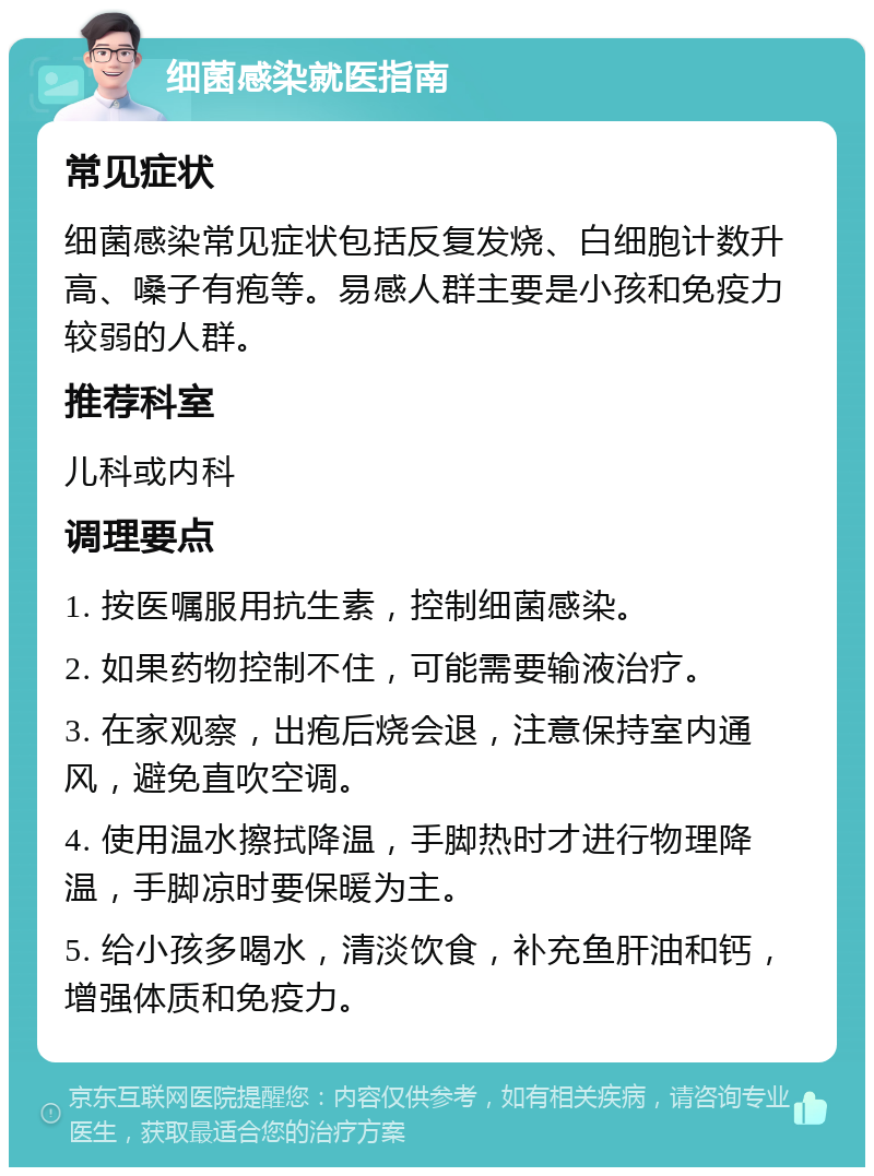 细菌感染就医指南 常见症状 细菌感染常见症状包括反复发烧、白细胞计数升高、嗓子有疱等。易感人群主要是小孩和免疫力较弱的人群。 推荐科室 儿科或内科 调理要点 1. 按医嘱服用抗生素，控制细菌感染。 2. 如果药物控制不住，可能需要输液治疗。 3. 在家观察，出疱后烧会退，注意保持室内通风，避免直吹空调。 4. 使用温水擦拭降温，手脚热时才进行物理降温，手脚凉时要保暖为主。 5. 给小孩多喝水，清淡饮食，补充鱼肝油和钙，增强体质和免疫力。