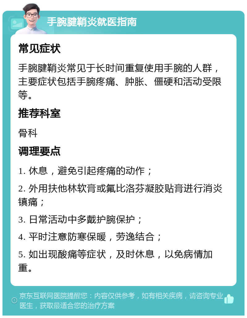 手腕腱鞘炎就医指南 常见症状 手腕腱鞘炎常见于长时间重复使用手腕的人群，主要症状包括手腕疼痛、肿胀、僵硬和活动受限等。 推荐科室 骨科 调理要点 1. 休息，避免引起疼痛的动作； 2. 外用扶他林软膏或氟比洛芬凝胶贴膏进行消炎镇痛； 3. 日常活动中多戴护腕保护； 4. 平时注意防寒保暖，劳逸结合； 5. 如出现酸痛等症状，及时休息，以免病情加重。