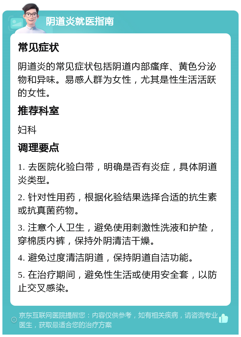 阴道炎就医指南 常见症状 阴道炎的常见症状包括阴道内部瘙痒、黄色分泌物和异味。易感人群为女性，尤其是性生活活跃的女性。 推荐科室 妇科 调理要点 1. 去医院化验白带，明确是否有炎症，具体阴道炎类型。 2. 针对性用药，根据化验结果选择合适的抗生素或抗真菌药物。 3. 注意个人卫生，避免使用刺激性洗液和护垫，穿棉质内裤，保持外阴清洁干燥。 4. 避免过度清洁阴道，保持阴道自洁功能。 5. 在治疗期间，避免性生活或使用安全套，以防止交叉感染。