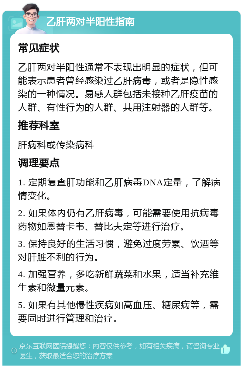 乙肝两对半阳性指南 常见症状 乙肝两对半阳性通常不表现出明显的症状，但可能表示患者曾经感染过乙肝病毒，或者是隐性感染的一种情况。易感人群包括未接种乙肝疫苗的人群、有性行为的人群、共用注射器的人群等。 推荐科室 肝病科或传染病科 调理要点 1. 定期复查肝功能和乙肝病毒DNA定量，了解病情变化。 2. 如果体内仍有乙肝病毒，可能需要使用抗病毒药物如恩替卡韦、替比夫定等进行治疗。 3. 保持良好的生活习惯，避免过度劳累、饮酒等对肝脏不利的行为。 4. 加强营养，多吃新鲜蔬菜和水果，适当补充维生素和微量元素。 5. 如果有其他慢性疾病如高血压、糖尿病等，需要同时进行管理和治疗。