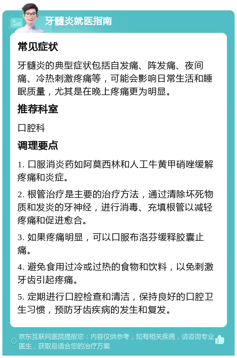 牙髓炎就医指南 常见症状 牙髓炎的典型症状包括自发痛、阵发痛、夜间痛、冷热刺激疼痛等，可能会影响日常生活和睡眠质量，尤其是在晚上疼痛更为明显。 推荐科室 口腔科 调理要点 1. 口服消炎药如阿莫西林和人工牛黄甲硝唑缓解疼痛和炎症。 2. 根管治疗是主要的治疗方法，通过清除坏死物质和发炎的牙神经，进行消毒、充填根管以减轻疼痛和促进愈合。 3. 如果疼痛明显，可以口服布洛芬缓释胶囊止痛。 4. 避免食用过冷或过热的食物和饮料，以免刺激牙齿引起疼痛。 5. 定期进行口腔检查和清洁，保持良好的口腔卫生习惯，预防牙齿疾病的发生和复发。