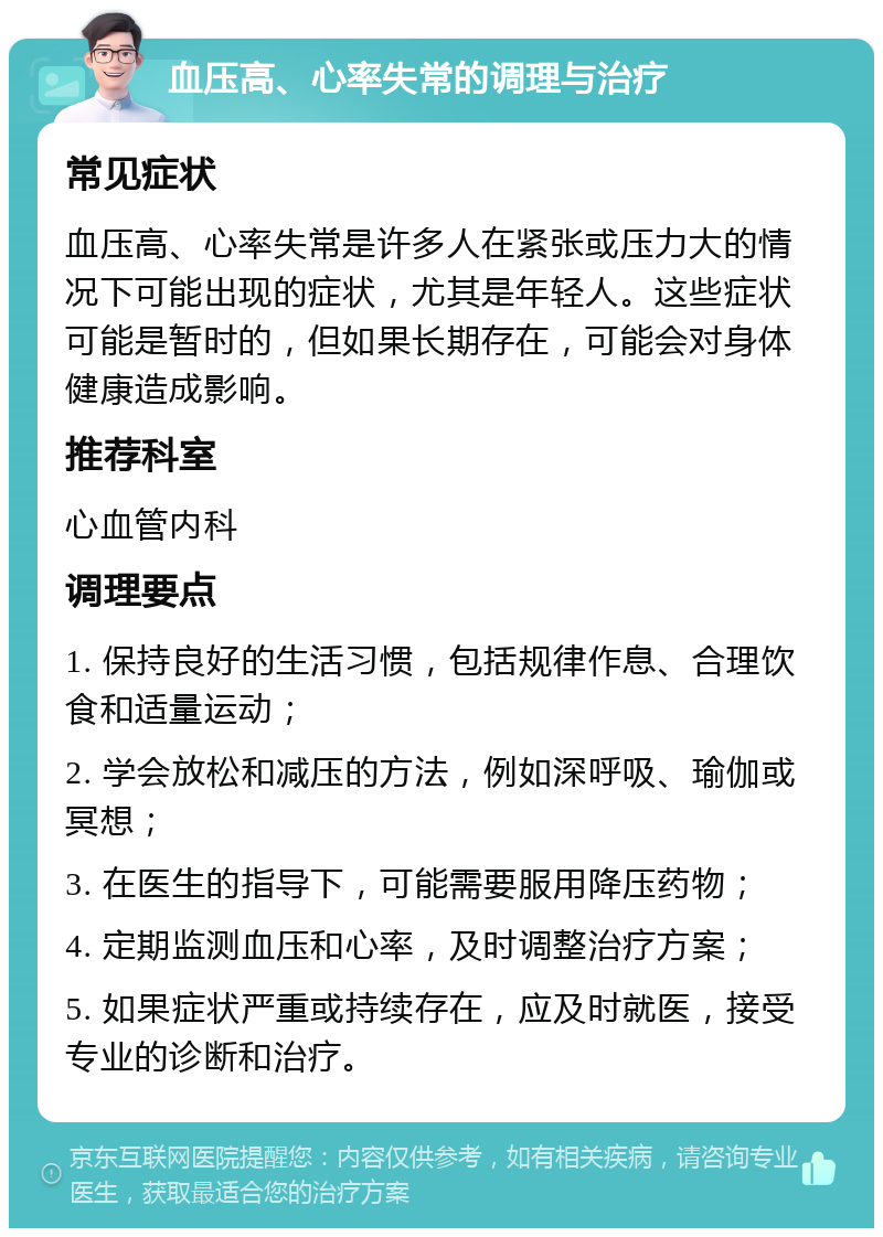 血压高、心率失常的调理与治疗 常见症状 血压高、心率失常是许多人在紧张或压力大的情况下可能出现的症状，尤其是年轻人。这些症状可能是暂时的，但如果长期存在，可能会对身体健康造成影响。 推荐科室 心血管内科 调理要点 1. 保持良好的生活习惯，包括规律作息、合理饮食和适量运动； 2. 学会放松和减压的方法，例如深呼吸、瑜伽或冥想； 3. 在医生的指导下，可能需要服用降压药物； 4. 定期监测血压和心率，及时调整治疗方案； 5. 如果症状严重或持续存在，应及时就医，接受专业的诊断和治疗。