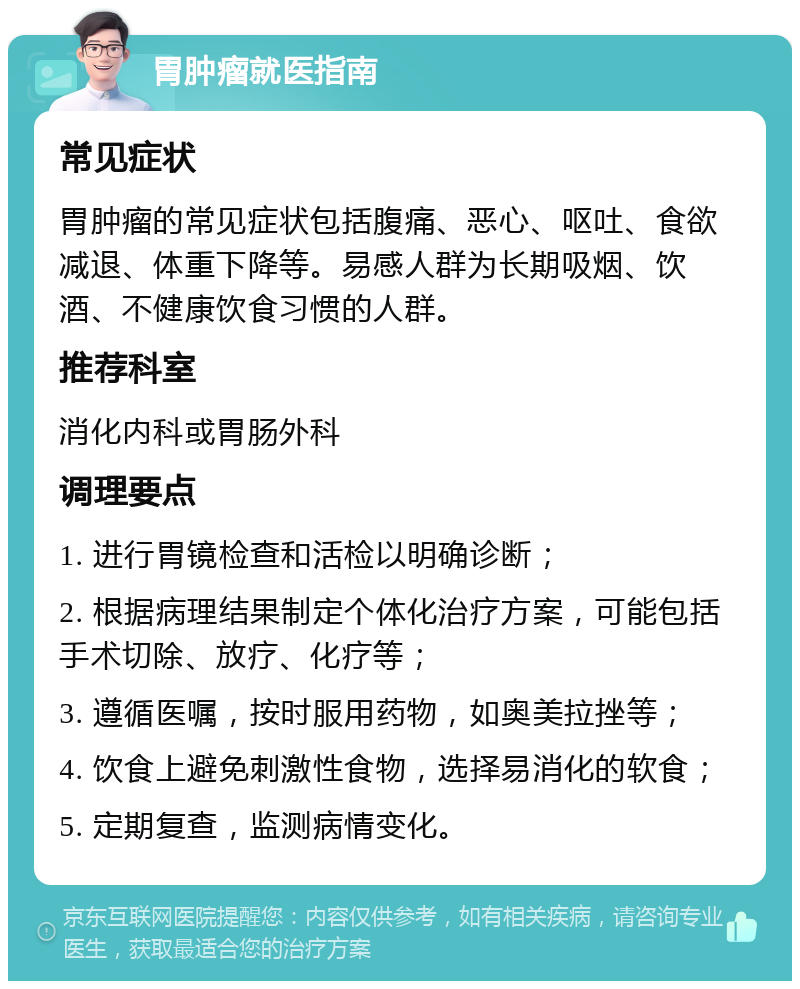 胃肿瘤就医指南 常见症状 胃肿瘤的常见症状包括腹痛、恶心、呕吐、食欲减退、体重下降等。易感人群为长期吸烟、饮酒、不健康饮食习惯的人群。 推荐科室 消化内科或胃肠外科 调理要点 1. 进行胃镜检查和活检以明确诊断； 2. 根据病理结果制定个体化治疗方案，可能包括手术切除、放疗、化疗等； 3. 遵循医嘱，按时服用药物，如奥美拉挫等； 4. 饮食上避免刺激性食物，选择易消化的软食； 5. 定期复查，监测病情变化。