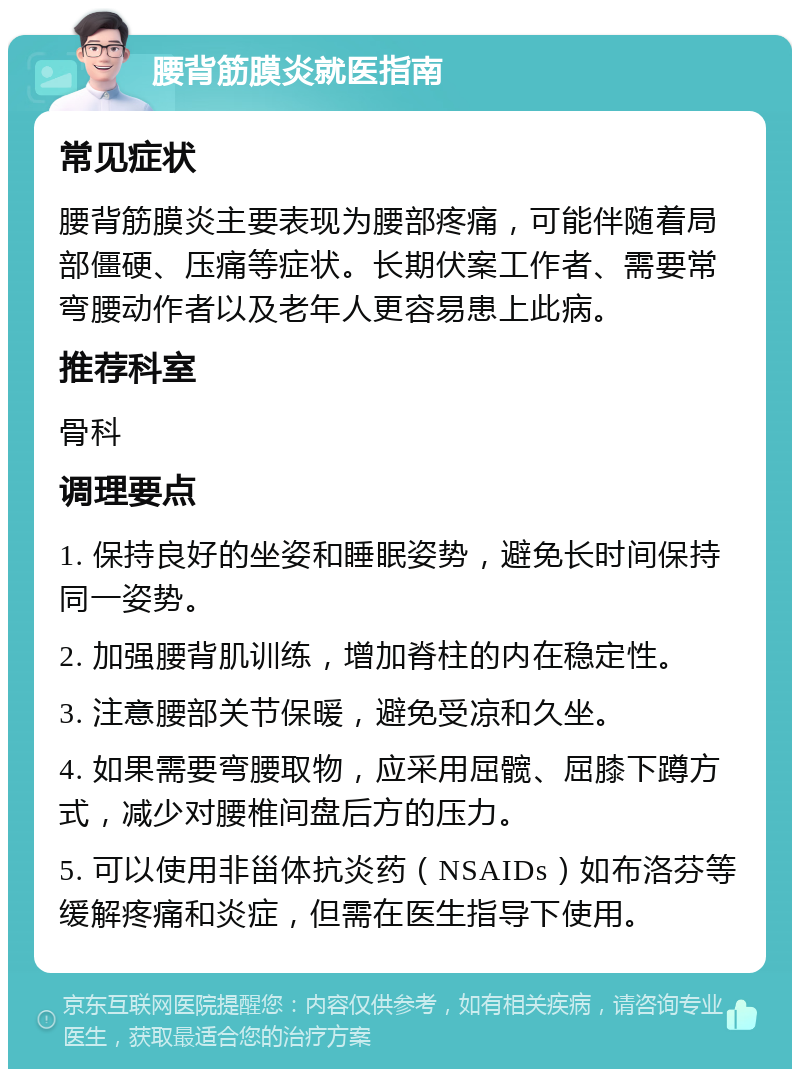 腰背筋膜炎就医指南 常见症状 腰背筋膜炎主要表现为腰部疼痛，可能伴随着局部僵硬、压痛等症状。长期伏案工作者、需要常弯腰动作者以及老年人更容易患上此病。 推荐科室 骨科 调理要点 1. 保持良好的坐姿和睡眠姿势，避免长时间保持同一姿势。 2. 加强腰背肌训练，增加脊柱的内在稳定性。 3. 注意腰部关节保暖，避免受凉和久坐。 4. 如果需要弯腰取物，应采用屈髋、屈膝下蹲方式，减少对腰椎间盘后方的压力。 5. 可以使用非甾体抗炎药（NSAIDs）如布洛芬等缓解疼痛和炎症，但需在医生指导下使用。