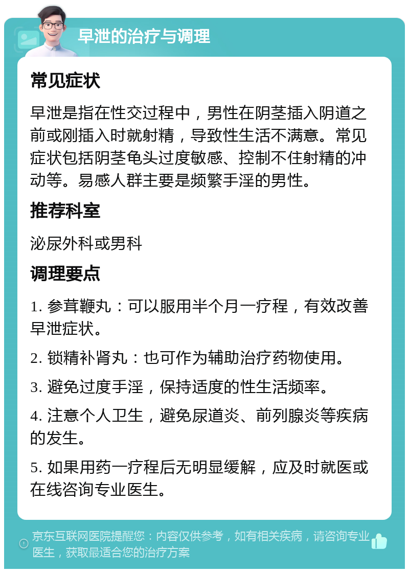 早泄的治疗与调理 常见症状 早泄是指在性交过程中，男性在阴茎插入阴道之前或刚插入时就射精，导致性生活不满意。常见症状包括阴茎龟头过度敏感、控制不住射精的冲动等。易感人群主要是频繁手淫的男性。 推荐科室 泌尿外科或男科 调理要点 1. 参茸鞭丸：可以服用半个月一疗程，有效改善早泄症状。 2. 锁精补肾丸：也可作为辅助治疗药物使用。 3. 避免过度手淫，保持适度的性生活频率。 4. 注意个人卫生，避免尿道炎、前列腺炎等疾病的发生。 5. 如果用药一疗程后无明显缓解，应及时就医或在线咨询专业医生。