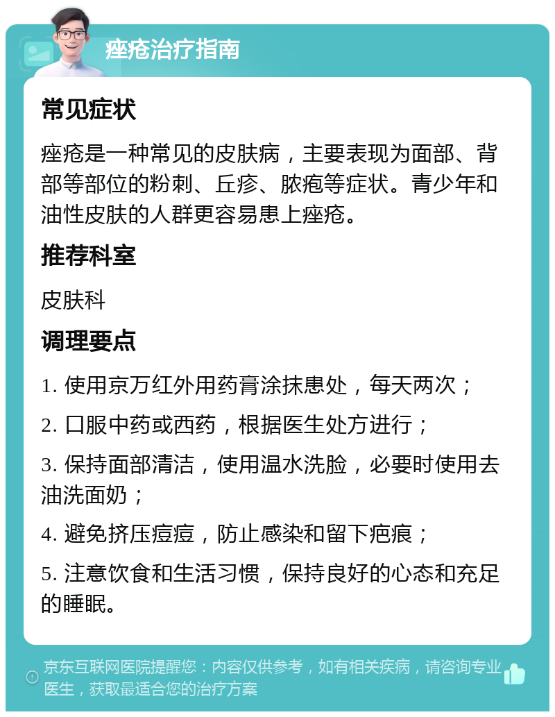 痤疮治疗指南 常见症状 痤疮是一种常见的皮肤病，主要表现为面部、背部等部位的粉刺、丘疹、脓疱等症状。青少年和油性皮肤的人群更容易患上痤疮。 推荐科室 皮肤科 调理要点 1. 使用京万红外用药膏涂抹患处，每天两次； 2. 口服中药或西药，根据医生处方进行； 3. 保持面部清洁，使用温水洗脸，必要时使用去油洗面奶； 4. 避免挤压痘痘，防止感染和留下疤痕； 5. 注意饮食和生活习惯，保持良好的心态和充足的睡眠。