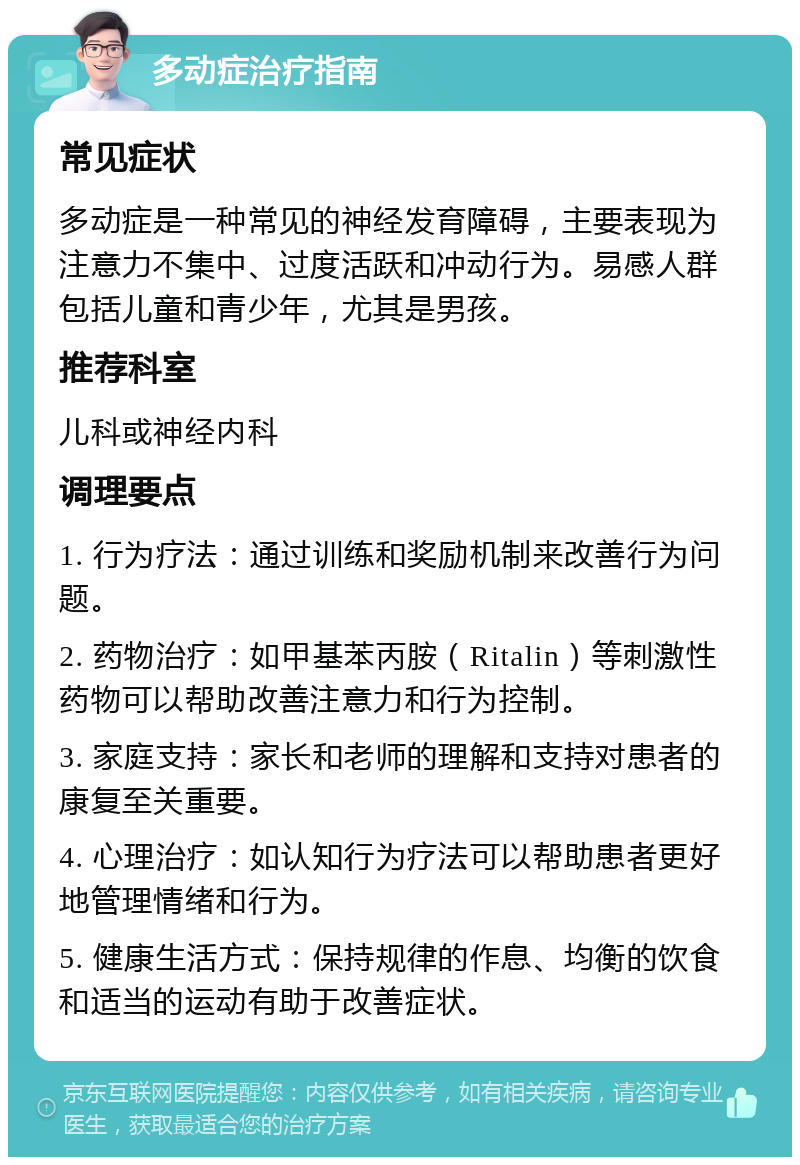 多动症治疗指南 常见症状 多动症是一种常见的神经发育障碍，主要表现为注意力不集中、过度活跃和冲动行为。易感人群包括儿童和青少年，尤其是男孩。 推荐科室 儿科或神经内科 调理要点 1. 行为疗法：通过训练和奖励机制来改善行为问题。 2. 药物治疗：如甲基苯丙胺（Ritalin）等刺激性药物可以帮助改善注意力和行为控制。 3. 家庭支持：家长和老师的理解和支持对患者的康复至关重要。 4. 心理治疗：如认知行为疗法可以帮助患者更好地管理情绪和行为。 5. 健康生活方式：保持规律的作息、均衡的饮食和适当的运动有助于改善症状。