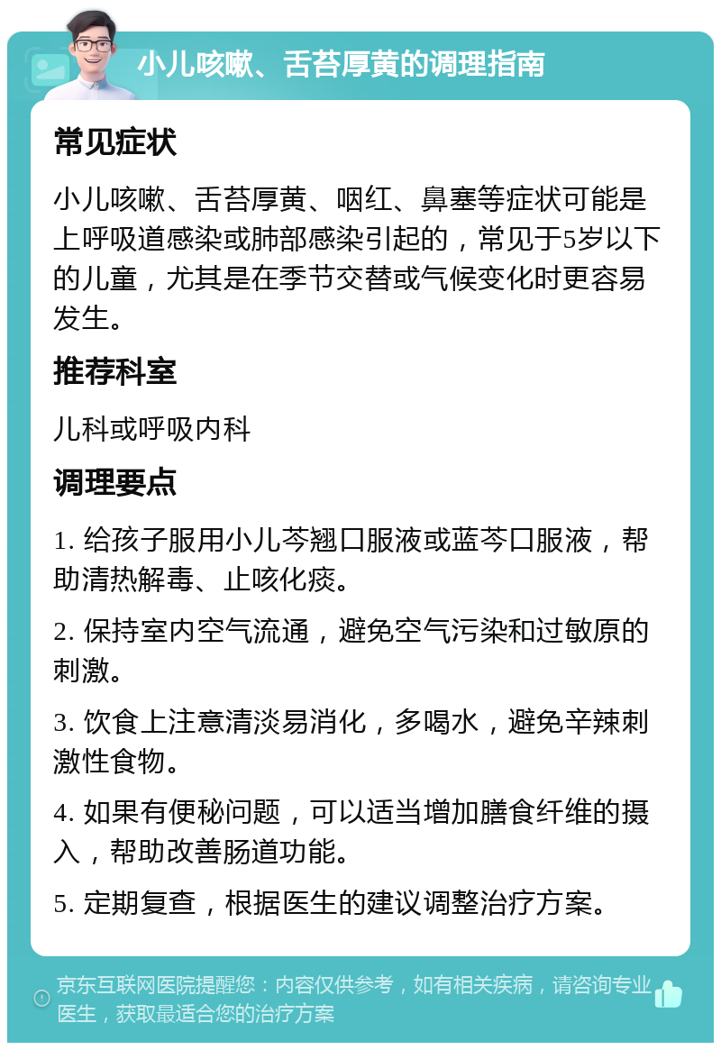 小儿咳嗽、舌苔厚黄的调理指南 常见症状 小儿咳嗽、舌苔厚黄、咽红、鼻塞等症状可能是上呼吸道感染或肺部感染引起的，常见于5岁以下的儿童，尤其是在季节交替或气候变化时更容易发生。 推荐科室 儿科或呼吸内科 调理要点 1. 给孩子服用小儿芩翘口服液或蓝芩口服液，帮助清热解毒、止咳化痰。 2. 保持室内空气流通，避免空气污染和过敏原的刺激。 3. 饮食上注意清淡易消化，多喝水，避免辛辣刺激性食物。 4. 如果有便秘问题，可以适当增加膳食纤维的摄入，帮助改善肠道功能。 5. 定期复查，根据医生的建议调整治疗方案。