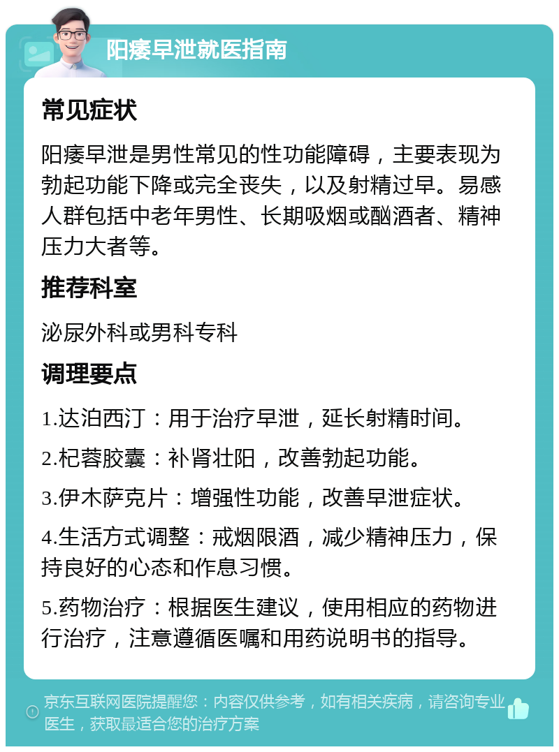 阳痿早泄就医指南 常见症状 阳痿早泄是男性常见的性功能障碍，主要表现为勃起功能下降或完全丧失，以及射精过早。易感人群包括中老年男性、长期吸烟或酗酒者、精神压力大者等。 推荐科室 泌尿外科或男科专科 调理要点 1.达泊西汀：用于治疗早泄，延长射精时间。 2.杞蓉胶囊：补肾壮阳，改善勃起功能。 3.伊木萨克片：增强性功能，改善早泄症状。 4.生活方式调整：戒烟限酒，减少精神压力，保持良好的心态和作息习惯。 5.药物治疗：根据医生建议，使用相应的药物进行治疗，注意遵循医嘱和用药说明书的指导。