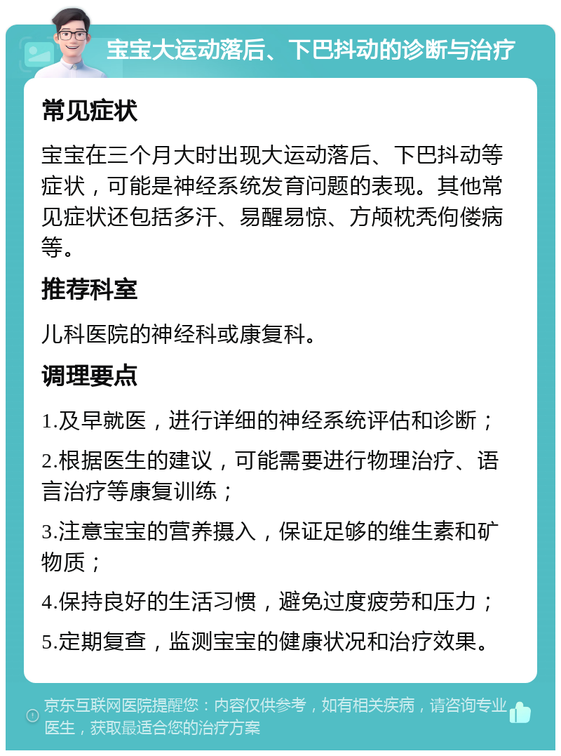 宝宝大运动落后、下巴抖动的诊断与治疗 常见症状 宝宝在三个月大时出现大运动落后、下巴抖动等症状，可能是神经系统发育问题的表现。其他常见症状还包括多汗、易醒易惊、方颅枕秃佝偻病等。 推荐科室 儿科医院的神经科或康复科。 调理要点 1.及早就医，进行详细的神经系统评估和诊断； 2.根据医生的建议，可能需要进行物理治疗、语言治疗等康复训练； 3.注意宝宝的营养摄入，保证足够的维生素和矿物质； 4.保持良好的生活习惯，避免过度疲劳和压力； 5.定期复查，监测宝宝的健康状况和治疗效果。