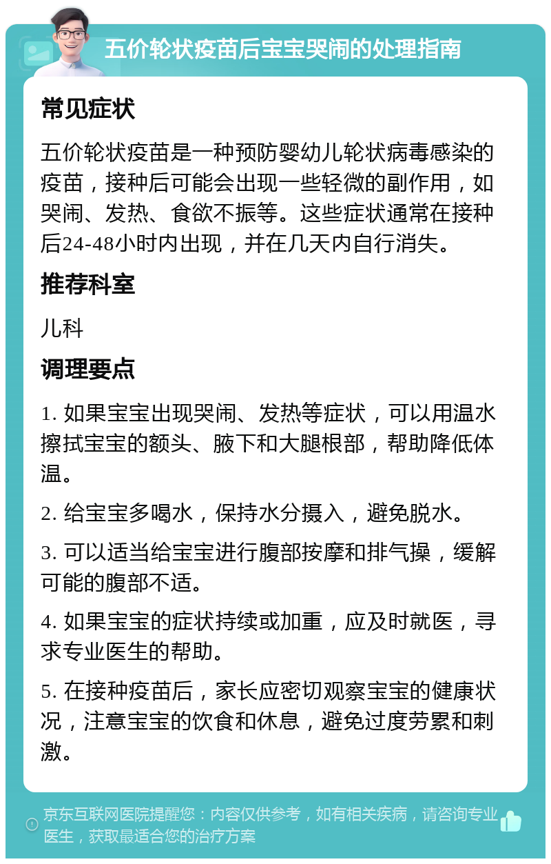 五价轮状疫苗后宝宝哭闹的处理指南 常见症状 五价轮状疫苗是一种预防婴幼儿轮状病毒感染的疫苗，接种后可能会出现一些轻微的副作用，如哭闹、发热、食欲不振等。这些症状通常在接种后24-48小时内出现，并在几天内自行消失。 推荐科室 儿科 调理要点 1. 如果宝宝出现哭闹、发热等症状，可以用温水擦拭宝宝的额头、腋下和大腿根部，帮助降低体温。 2. 给宝宝多喝水，保持水分摄入，避免脱水。 3. 可以适当给宝宝进行腹部按摩和排气操，缓解可能的腹部不适。 4. 如果宝宝的症状持续或加重，应及时就医，寻求专业医生的帮助。 5. 在接种疫苗后，家长应密切观察宝宝的健康状况，注意宝宝的饮食和休息，避免过度劳累和刺激。