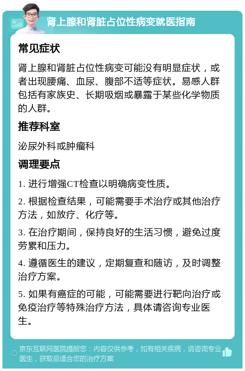 肾上腺和肾脏占位性病变就医指南 常见症状 肾上腺和肾脏占位性病变可能没有明显症状，或者出现腰痛、血尿、腹部不适等症状。易感人群包括有家族史、长期吸烟或暴露于某些化学物质的人群。 推荐科室 泌尿外科或肿瘤科 调理要点 1. 进行增强CT检查以明确病变性质。 2. 根据检查结果，可能需要手术治疗或其他治疗方法，如放疗、化疗等。 3. 在治疗期间，保持良好的生活习惯，避免过度劳累和压力。 4. 遵循医生的建议，定期复查和随访，及时调整治疗方案。 5. 如果有癌症的可能，可能需要进行靶向治疗或免疫治疗等特殊治疗方法，具体请咨询专业医生。