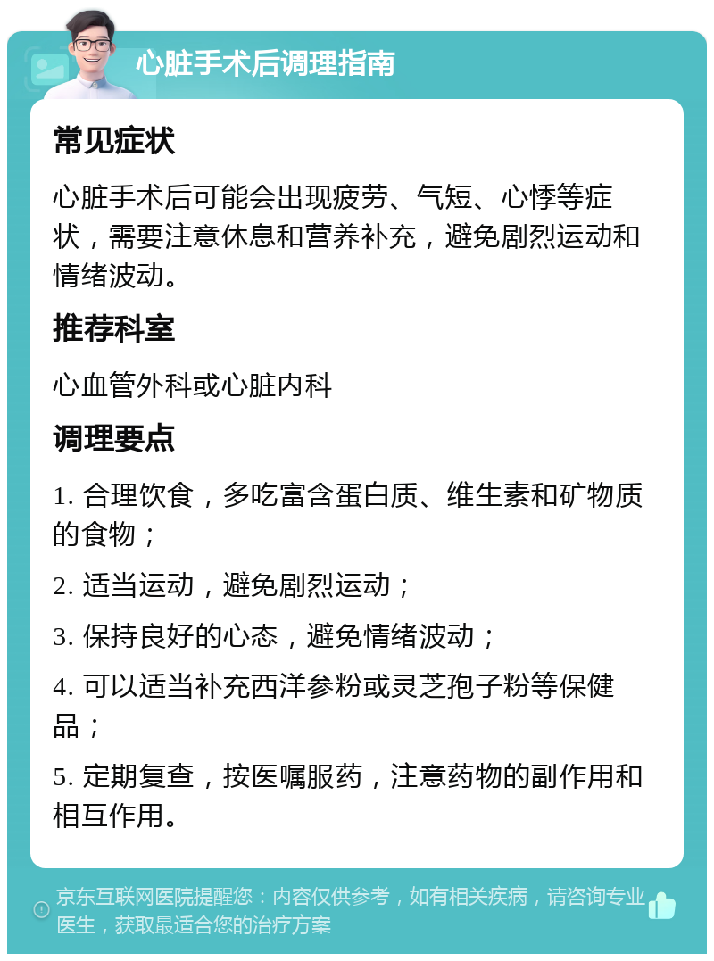 心脏手术后调理指南 常见症状 心脏手术后可能会出现疲劳、气短、心悸等症状，需要注意休息和营养补充，避免剧烈运动和情绪波动。 推荐科室 心血管外科或心脏内科 调理要点 1. 合理饮食，多吃富含蛋白质、维生素和矿物质的食物； 2. 适当运动，避免剧烈运动； 3. 保持良好的心态，避免情绪波动； 4. 可以适当补充西洋参粉或灵芝孢子粉等保健品； 5. 定期复查，按医嘱服药，注意药物的副作用和相互作用。