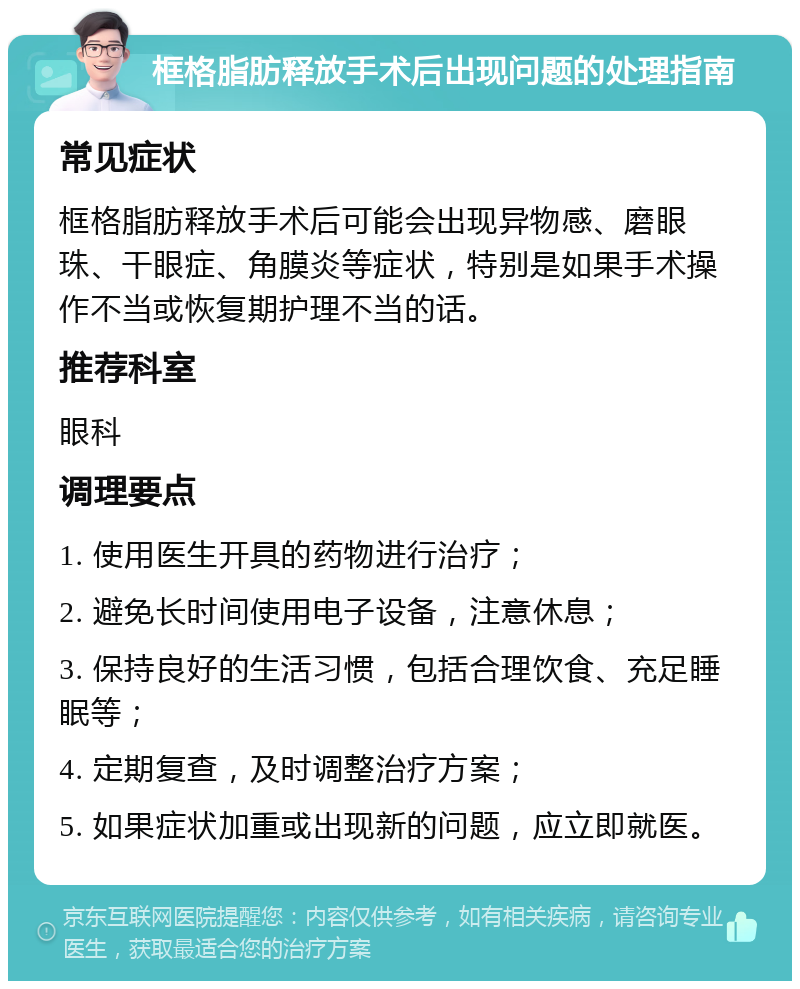 框格脂肪释放手术后出现问题的处理指南 常见症状 框格脂肪释放手术后可能会出现异物感、磨眼珠、干眼症、角膜炎等症状，特别是如果手术操作不当或恢复期护理不当的话。 推荐科室 眼科 调理要点 1. 使用医生开具的药物进行治疗； 2. 避免长时间使用电子设备，注意休息； 3. 保持良好的生活习惯，包括合理饮食、充足睡眠等； 4. 定期复查，及时调整治疗方案； 5. 如果症状加重或出现新的问题，应立即就医。